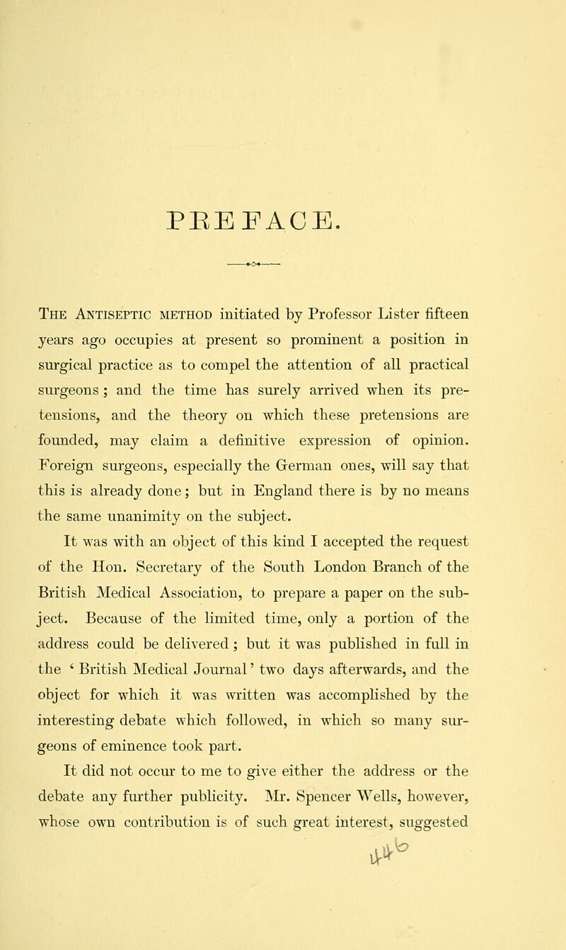 PEEFACE. The Antiseptic method initiated by Professor Lister fifteen years ago occupies at present so prominent a position in surgical practice as to compel the attention of all practical surgeons; and the time has surely arrived when its pre- tensions, and the theory on which these pretensions are founded, may claim a definitive expression of opinion. Foreign surgeons, especially the Grerman ones, will say that this is already done; but in England there is by no means the same unanimity on the subject. It was with an object of this kind I accepted the request of the Hon. Secretary of the South London Branch of the British Medical Association, to prepare a paper on the sub- ject. Because of the limited time, only a portion of the address could be delivered; but it was published in full in the ' British Medical Journal' two days afterwards, and the object for which it was written was accomplished by the interesting debate which followed, in which so many sur- geons of eminence took part. It did not occur to me to give either the address or the debate any further publicity. Mr. Spencer Wells, however, whose own contribution is of such great interest, suggested h iV^