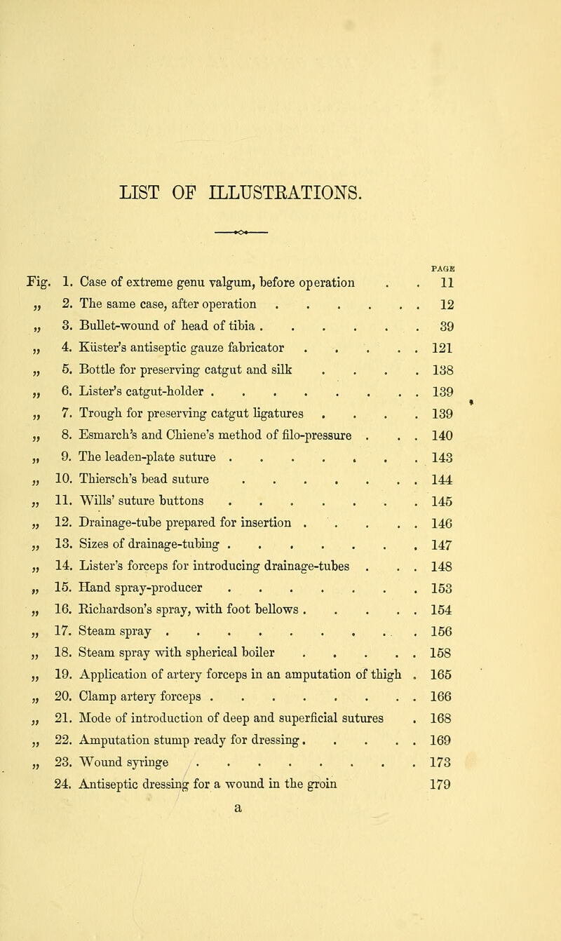 LIST OF ILLUSTRATIONS. PAGE Fig. 1. Case of extreme genu valgum, before operation . . 11 J, 2. The same case, after operation 12 „ 3. Bullet-wound of head of tibia .39 „ 4. KUster's antiseptic gauze fabricator . . . . , 121 „ 5. Bottle for preserving catgut and silk .... 138 „ 6. Lister's catgut-holder 139 „ 7. Trough for preserving catgut %atures .... 139 „ 8. Esmarch's and Ohiene's method of filo-pressure . . . 140 „ 9. The leaden-plate suture 143 „ 10. Thiersch's bead suture 144 „ 11. Wills' suture buttons . 145 „ 12. Drainage-tube prepared for insertion . . . . . 146 „ 13. Sizes of drainage-tubiug . 147 „ 14. Lister's forceps for introducing drainage-tubes . . . 148 „ 15. Hand spray-producer 153 „ 16. Richardson's spray, with foot bellows 154 „ 17. Steam spray . 156 „ 18. Steam spray with spherical boiler 158 „ 19. Application of artery forceps in an amputation of thigh . 165 „ 20. damp artery forceps 166 „ 21. Mode of introduction of deep and superficial sutiu-es . 168 „ 22. Amputation stump ready for dressing 169 „ 23. Wound syringe 173 24. Antiseptic dressing for a wound in the groin 179 a