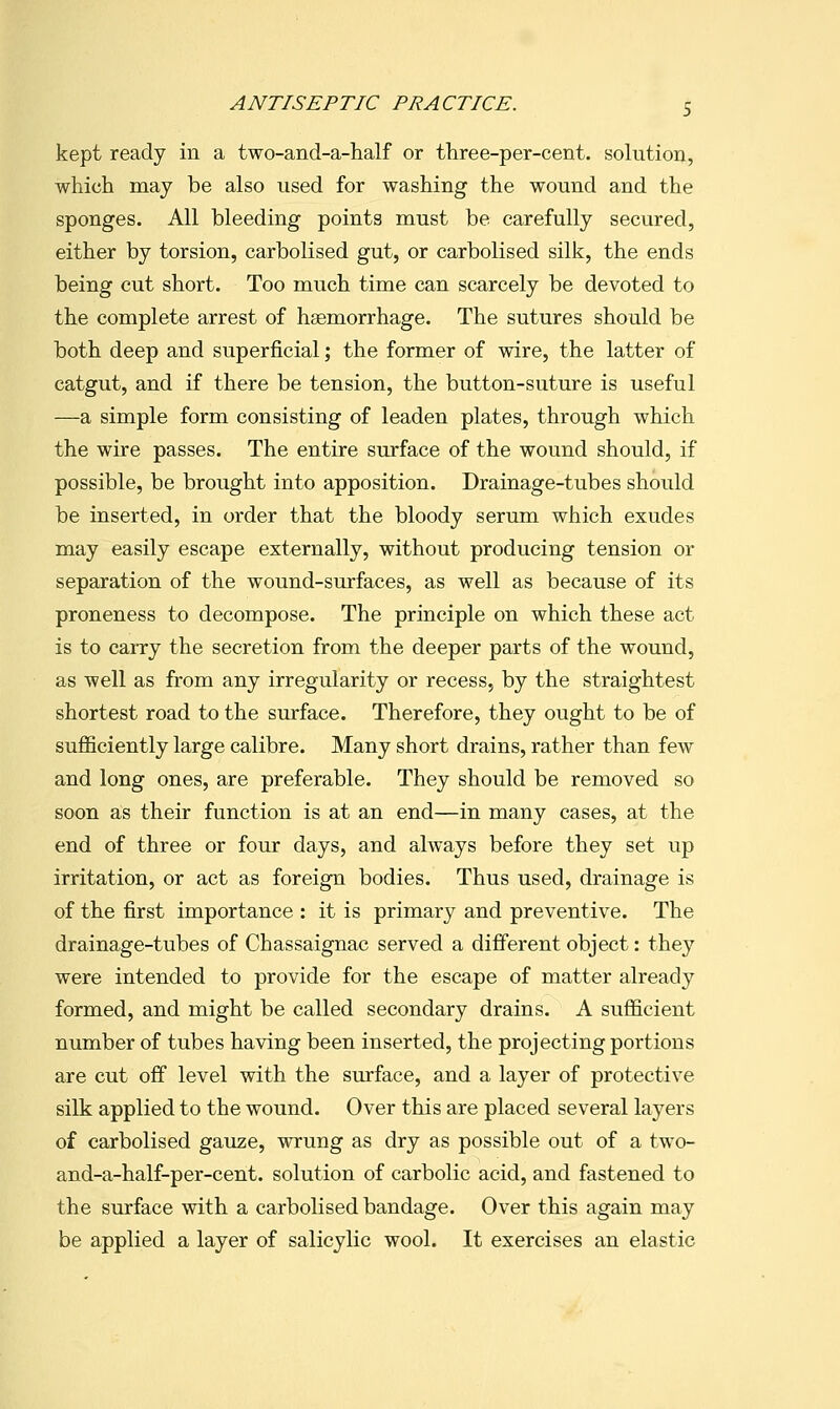 kept ready in a two-and-a-half or three-per-cent. solution, which may be also used for washing the wound and the sponges. All bleeding points must be carefully secured, either by torsion, carbolised gut, or carbolised silk, the ends being cut short. Too much time can scarcely be devoted to the complete arrest of haemorrhage. The sutures should be both deep and superficial; the former of wire, the latter of catgut, and if there be tension, the button-suture is useful —a simple form consisting of leaden plates, through which the wire passes. The entire surface of the wound should, if possible, be brought into apposition. Drainage-tubes should be inserted, in order that the bloody serum which exudes may easily escape externally, without producing tension or separation of the wound-surfaces, as well as because of its proneness to decompose. The principle on which these act is to carry the secretion from the deeper parts of the wound, as well as from any irregularity or recess, by the straightest shortest road to the surface. Therefore, they ought to be of sufficiently large calibre. Many short drains, rather than few and long ones, are preferable. They should be removed so soon as their function is at an end—in many cases, at the end of three or four days, and always before they set up irritation, or act as foreign bodies. Thus used, drainage is of the first importance : it is primary and preventive. The drainage-tubes of Chassaignac served a different object: they were intended to provide for the escape of matter already formed, and might be called secondary drains. A sufficient number of tubes having been inserted, the projecting portions are cut off level with the surface, and a layer of protective silk applied to the wound. Over this are placed several layers of carbolised gauze, wrung as dry as possible out of a two- and-a-half-per-cent. solution of carbolic acid, and fastened to the surface with a carbolised bandage. Over this again may be applied a layer of salicylic wool. It exercises an elastic