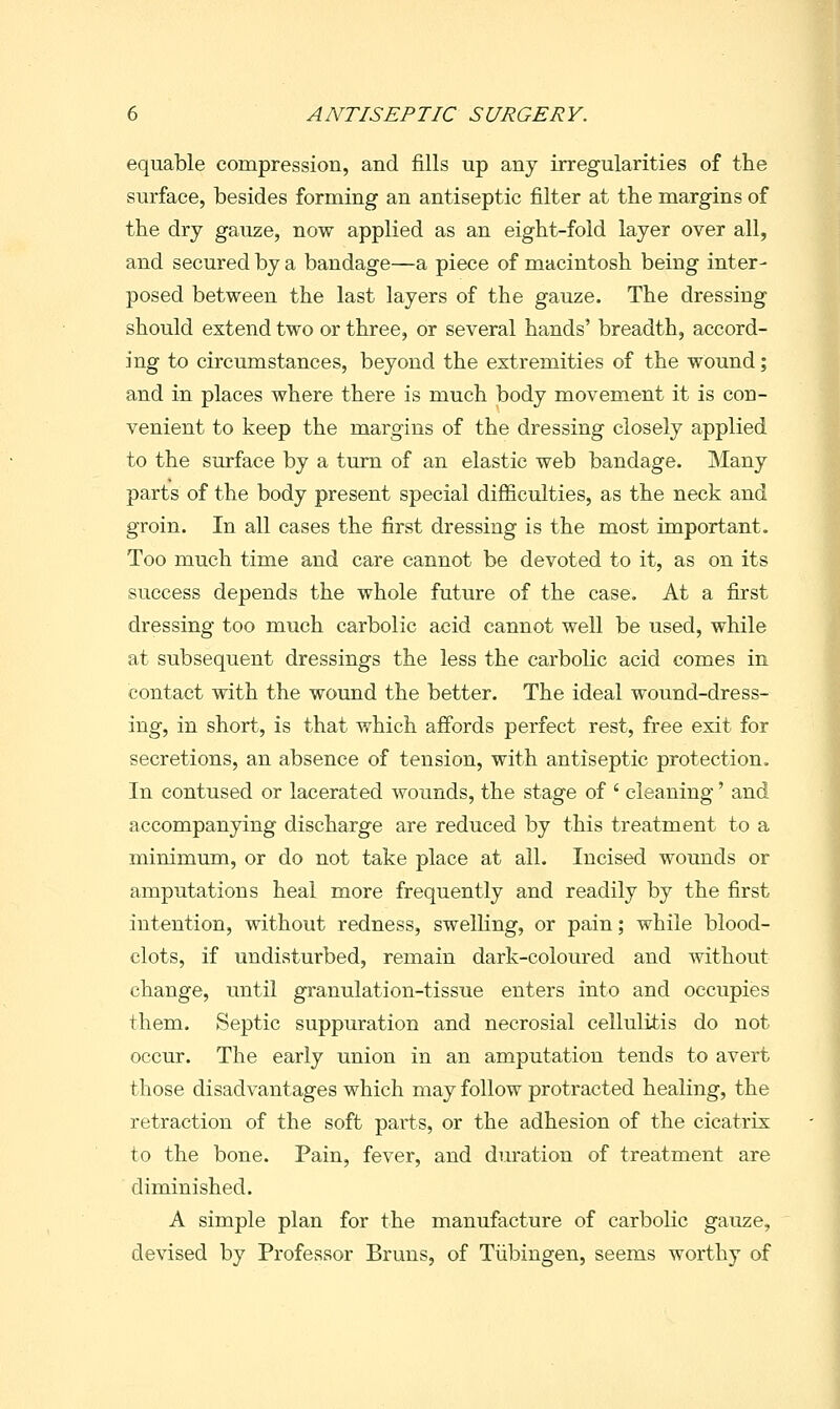 equable compression, and fills up any irregularities of the surface, besides forming an antiseptic filter at the margins of the dry gauze, now applied as an eight-fold layer over all, and secured by a bandage—a piece of macintosh being inter- posed between the last layers of the gauze. The dressing should extend two or three, or several hands' breadth, accord- ing to circumstances, beyond the extremities of the wound; and in places where there is much body movement it is con- venient to keep the margins of the dressing closely applied to the surface by a turn of an elastic web bandage. Many parts of the body present special difficulties, as the neck and groin. In all cases the first dressing is the most important. Too much time and care cannot be devoted to it, as on its success depends the whole future of the case. At a first dressing too much carbolic acid cannot well be used, while at subsequent dressings the less the carbolic acid comes in contact with the wound the better. The ideal wound-dress- ing, in short, is that which affords perfect rest, free exit for secretions, an absence of tension, with antiseptic protection. In contused or lacerated wounds, the stage of ' cleaning' and accompanying discharge are reduced by this treatment to a minimum, or do not take place at all. Incised wounds or amputations heal more frequently and readily by the first intention, without redness, swelhng, or pain; while blood- clots, if undisturbed, remain dark-coloured and without change, imtil granulation-tissue enters into and occupies them. Septic suppuration and necrosial cellulitis do not occur. The early union in an amputation tends to avert those disadvantages which may follow protracted healing, the retraction of the soft parts, or the adhesion of the cicatrix to the bone. Pain, fever, and duration of treatment are diminished. A simple plan for the manufacture of carbolic gauze, devised by Professor Bruns, of Tiibingen, seems worthy of