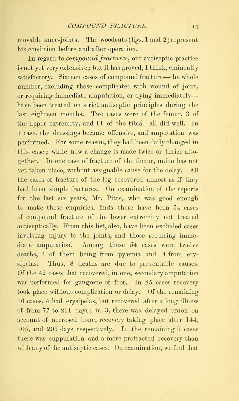 movable knee-joints. The woodcuts (figs. 1 and 2) represent his condition before and after operation. In regard to com/pound fractures, our antiseptic practice is not yet very extensive; but it has proved, I think, eminently satisfactory. Sixteen cases of compound fracture—the whole number, excluding those complicated with wound of joint, or requiring immediate amputation, or dying immediately— have been treated on strict antiseptic principles during the last eighteen months. Two cases were of the femur, 3 of the upper extremity, and 11 of the tibia—all did well. In 1 case, the dressings became offensive, and amputation was performed. For some reason, they had been daily changed in this case ; while now a change is made twice or thrice alto- gether. In one case of fracture of the femur, union has not yet taken place, without assignable cause for the delay. All the cases of fracture of the leg recovered almost as if they had been simple fractures. On examination of the reports for the last six years, Mr. Pitts, who was good enough to make these enquiries, finds there have been 54 cases of compound fracture of the lower extremity not treated antiseptically. From this list, also, have been excluded cases involving injury to the joints, and those requiring imme- diate amputation. Among these 54 cases were twelve deaths, 4 of them being from pysemia and 4 from ery- sipelas. Thus, 8 deaths are due to preventable causes. Of the 42 cases that recovered, in one, secondary amputation was performed for gangrene of foot. In 25 cases recovery took place without complication or delay. Of the remaining 16 cases, 4 had erysipelas, but recovered after a long illness of from 77 to 211 days; in 3, there was delayed union on account of necrosed bone, recovery taking place after 144, 105, and 209 days respectively. In the remaining 9 cases there was suppuration and a more protracted recovery than with any of the antiseptic cases. On examination, we find that