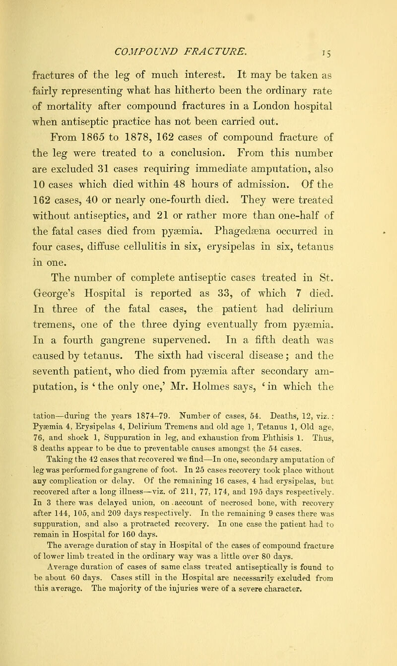 fractures of the leg of much interest. It may be taken as fairly representing what has hitherto been the ordinary rate of mortality after compound fractures in a London hospital when antiseptic practice has not been carried out. From 1865 to 1878, 162 cases of compound fracture of the leg were treated to a conclusion. From this number are excluded 31 cases requiring immediate amputation, also 10 cases which died within 48 hours of admission. Of the 162 cases, 40 or nearly one-fourth died. They were treated without antiseptics, and 21 or rather more than one-half of the fatal cases died from pysemia. Phagedsena occurred in four cases, diffuse cellulitis in six, erysipelas in six, tetanus in one. The number of complete antiseptic cases treated in St. George's Hospital is reported as 33, of which 7 died. In three of the fatal cases, the patient had dehrium tremens, one of the three dying eventually from pysemia. In a fourth gangrene supervened. In a fifth death was caused by tetanus. The sixth had visceral disease; and the seventh patient, who died from pyaemia after secondary am- putation, is ' the only one,' Mr. Holmes says, ' in which the tation—during the years 1874-79. Number of cases, 54. Deaths, 12, viz. : Pysemia 4, Erysipelas 4, Delirium Tremens and old age 1, Tetanus 1, Old age, 76, and shock 1, Suppuration in leg, and exhaustion from Phthisis 1. Tliiis, 8 deaths appear to be due to preventable causes amongst the 54 cases. Taking the 42 cases that recovered we find—In one, secondary amputation of leg was performed for gangrene of foot. In 25 cases recovery took place without any complication or delay. Of the remaining 16 cases, 4 had erysipelas, but recovered after a long illness—viz. of 211, 77, 174, and 195 days respectively. In 3 there was delayed union, on,account of necrosed bone, with recovery after 144, 105, and 209 days respectively. In the remaining 9 cases there was suppuration, and also a protracted recovery. In one case the patient had to remain in Hospital for 160 days. The average duration of stay in Hospital of the cases of compound fracture of lower limb treated in the ordinary way was a little over 80 days. Average duration of cases of same class treated antiseptically is found to be about 60 days. Cases still in the Hospital are necessarily excluded from this average. The majority of the injuries were of a severe character.