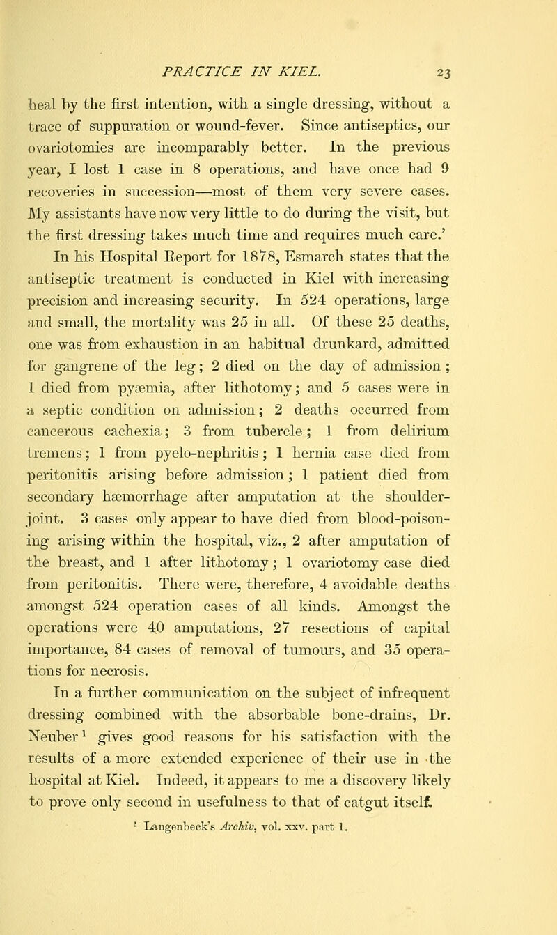 Ileal by the first intention, with a single dressing, without a trace of suppuration or wound-fever. Since antiseptics, our ovariotomies are incomparably better. In the previous year, I lost 1 case in 8 operations, and have once had 9 recoveries in succession—most of them very severe cases. My assistants have now very little to do during the visit, but the first dressing takes much time and requires much care.' In his Hospital Keport for 1878, Esmarch states that the antiseptic treatment is conducted in Kiel with increasing precision and increasing security. In 524 operations, large and small, the mortality was 25 in all. Of these 25 deaths, one was firom exhaustion in an habitual drunkard, admitted for gangrene of the leg; 2 died on the day of admission; 1 died from pysemia, after lithotomy; and 5 cases were in a septic condition on admission; 2 deaths occurred from cancerous cachexia; 3 from tubercle; 1 from delirium tremens; 1 from pyelo-nephritis; 1 hernia case died from peritonitis arising before admission; 1 patient died from secondary haemorrhage after amputation at the shoulder- joint. 3 cases only appear to have died from blood-poison- ing arising within the hospital, viz., 2 after amputation of the breast, and 1 after lithotomy; 1 ovariotomy ease died from peritonitis. There were, therefore, 4 avoidable deaths amongst 524 operation cases of all kinds. Amongst the operations were 40 amputations, 27 resections of capital importance, 84 cases of removal of tumours, and 35 opera- tions for necrosis. In a further communication on the subject of infrequent dressing combined with the absorbable bone-drains, Dr. Neuber ^ gives good reasons for his satisfaction with the results of a more extended experience of their use in the hospital at Kiel. Indeed, it appears to me a discovery likely to prove only second in usefulness to that of catgut itselt ' Langenbeck's Archiv, vol. xxv. part 1.