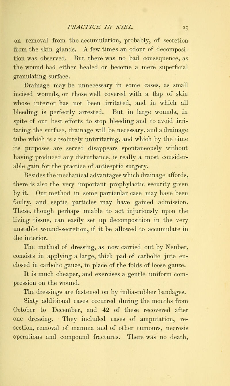 on removal from the accumulation, probably, of secretion from the skin glands. A few times an odour of decomposi- tion was observed. But there was no bad consequence, as the wound had either healed or become a mere superficial granulating surface. Drainage may be unnecessary in some cases, as small incised wounds, or those well covered with a flap of skin whose interior has not been irritated, and in which all bleeding is perfectly arrested. But in large wounds, in spite of our best efforts to stop bleeding and to avoid irri- tating the surface, drainage will be necessary, and a drainage tube which is absolutely unirritating, and which by the time its purposes are served disappears spontaneously without having produced any disturbance, is really a most consider- able gain for the practice of antiseptic surgery. Besides the mechanical advantages which drainage affords, there is also the very important prophylactic security given by it. Our method in some particular case may have been faulty, and septic particles may have gained admission. These, though perhaps unable to act injuriously upon the living tissue, can easily set up decomposition in the very unstable wound-secretion, if it be allowed to accumulate in the interior. The method of dressing, as now carried out by Neuber, consists in applying a large, thick pad of carbolic jute en- closed in carbolic gauze, in place of the folds of loose gauze. It is much cheaper, and exercises a gentle uniform com- pression on the wound. The dressings are fastened on by india-rubber bandages. Sixty additional cases occurred during the months from October to December, and 42 of these recovered after one dressing. They included cases of amputation, re- section, removal of mamma and of other tiunours, necrosis operations and compound fractm'es. There was no death,