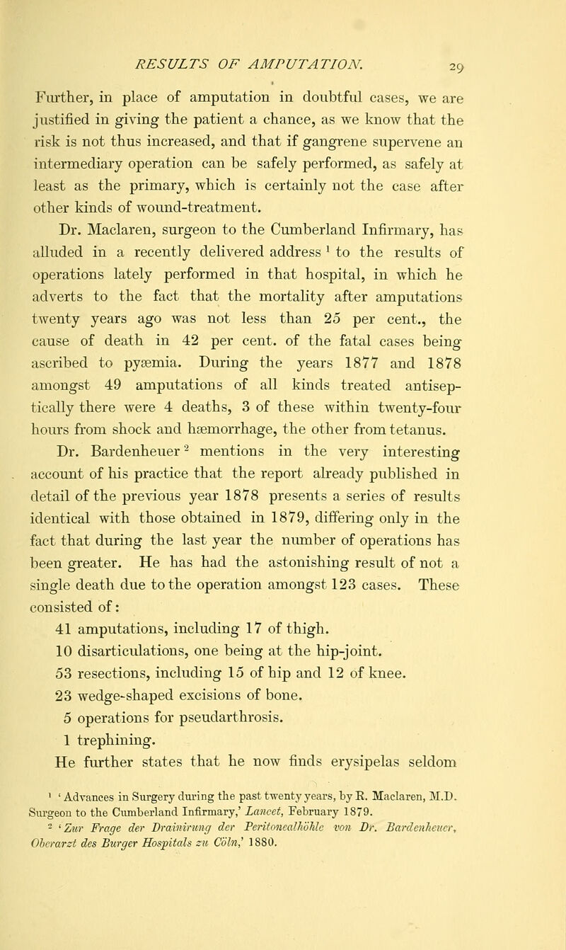 Ftirther, in place of amputation in doubtful cases, we are justified in giving the patient a chance, as we know that the risk is not thus increased, and that if gangrene supervene an intermediary operation can be safely performed, as safely at least as the primary, which is certainly not the case after other kinds of wound-treatment. Dr. Maclaren, surgeon to the Cumberland Infirmary, has alluded in a recently delivered address ^ to the results of operations lately performed in that hospital, in which he adverts to the fact that the mortality after amputations twenty years ago was not less than 25 per cent., the cause of death in 42 per cent, of the fatal cases being ascribed to pyaemia. During the years 1877 and 1878 amongst 49 amputations of all kinds treated antisep- tically there were 4 deaths, 3 of these within twenty-four hours from shock and haemorrhage, the other from tetanus. Dr. Bardenheuer '^ mentions in the very interesting account of his practice that the report already published in detail of the previous year 1878 presents a series of results identical with those obtained in 1879, differing only in the fact that during the last year the number of operations has been greater. He has had the astonishing result of not a single death due to the operation amongst 123 cases. These consisted of: 41 amputations, including 17 of thigh. 10 disarticulations, one being at the hip-joint. 53 resections, including 15 of hip and 12 of knee. 23 wedge-shaped excisions of bone. 5 operations for pseudarthrosis. 1 trephining. He further states that he now finds erysipelas seldom ' ' Advances in Surgery during the past twenty years, by E. Maclaren, M.D. Surgeon to the Cumberland Infirmary,' Lancet, February 1879. - 'Zur Frage der Brainining der Feritoncalhohlc von Dr. Bardenheuer, Oherarzt des Burger Hospitals zu Coin,' 1880.