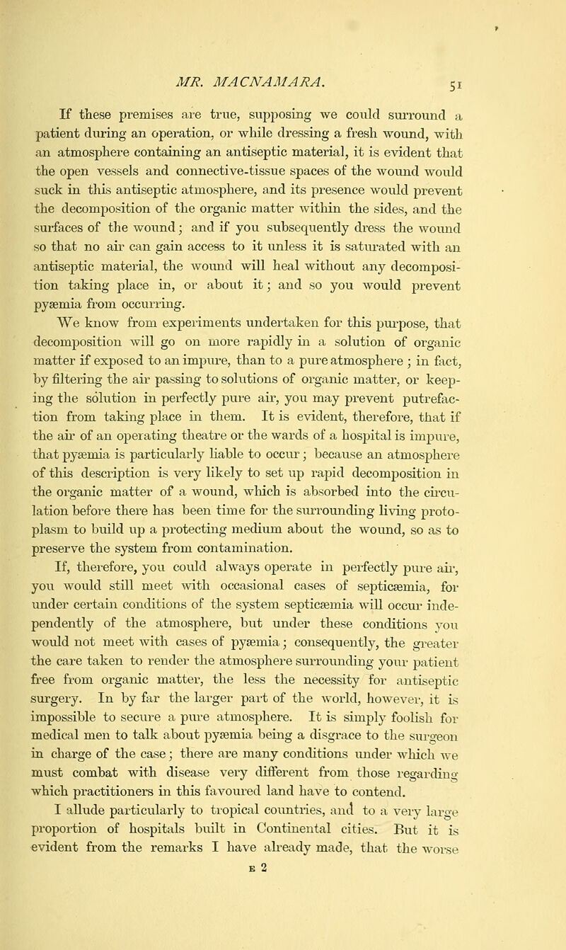 If these premises ai'e true, supposing we could surround a patient during an operation, or while dressing a fresh, wound, with an atmosphere containing an antiseptic material, it is evident that the open vessels and connective-tissue spaces of the wound would suck in this antiseptic atmosphere, and its presence wovild prevent the decomposition of the organic matter within the sides, and the surfaces of the wound; and if you subsequently dress the wound so that no air can gain access to it unless it is saturated with an antiseptic material, the wound will heal without any decomposi- tion taking place in, or about it; and so you would prevent pyaemia from occurring. We know from experiments undertaken for this pui'pose, that decomposition will go on more rapidly in a solution of organic matter if exposed to an impure, than to a pure atmosphere ; in fact, by filtering the air passing to solutions of organic matter, or keep- ing the solution in perfectly pure air, you may prevent putrefac- tion from taking place in them. It is evident, therefore, that if the air of an operating theatre or the wards of a hospital is impure, that pysemia is particularly Hable to occur; because an atmosphere of this description is very likely to set up rapid decomposition in the organic matter of a wound, which is absorbed into the circu- lation before there has been time for the surrounding living proto- plasm to build up a protecting medium about the wound, so as to preserve the system from contamination. If, therefore, you could always operate in perfectly pure aii-, you woxdd still meet with occasional cases of septicaemia, for under certain conditions of the system septicaemia will occur inde- pendently of the atmosphere, but under these conditions you would not meet with cases of pyaemia; consequently, the greater the care taken to render the atmosphere surrounding your patient free from organic matter, the less the necessity for antiseptic surgery. In by far the larger part of the world, however, it is impossible to secure a pure atmosphere. It is simply foolish for medical men to talk about pyaemia being a disgrace to the surgeon in charge of the case; there are many conditions under which we must combat with disease very different from those legardino- which practitioners in this favoured land have to contend. I allude particularly to tropical coimtries, and to a veiy large proportion of hospitals built in Continental cities. But it is evident from the remarks I have ah-eady made, that the woise E 2