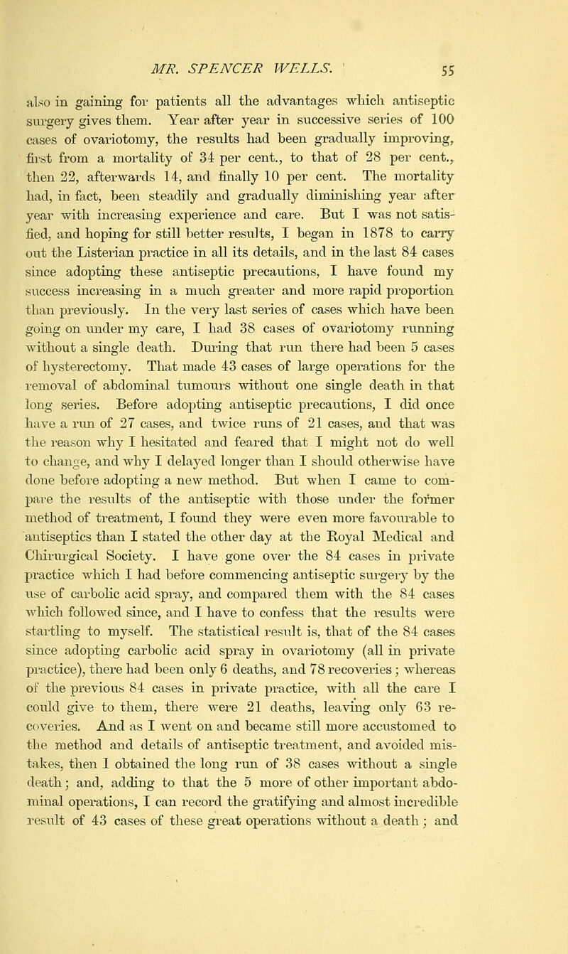 also in gaining for patients all the advantages ■which antiseptic sui'gery gives them. Year after year in s^^ccessive sei-ies of 100 cases of ovariotomy, the results had been gradually improving, first from a mortality of 34 per cent., to that of 28 per cent,, then 22, afterwards 14, and finally 10 per cent. The mortality had, in fact, been steadily and gradually dimmishing year after year with increasing experience and care. But I was not satis- fied, and hoping for still better results, I began in 1878 to carry out the Listerian practice in all its details, and in the last 84 cases since adopting these antiseptic precautions, I have foimd my success increasing in a much greater and more rapid proportion than previously. In the very last series of cases which have been going on under my care, I had 38 cases of ovariotomy running without a single death. During that run there had been 5 cases of hysterectomy. That made 43 cases of large operations for the removal of abdominal tumours without one single death in that long series. Before adoj)ting antiseptic precautions, I did once have a run of 27 cases, and twice runs of 21 cases, and that was the reason why I hesitated and feared that I might not do well to change, and why I delayed longer than I should otherwise have done before adopting a new method. But when I came to com- pare the results of the antiseptic with those under the former method of treatment, I found they were even more favourable to antiseptics than I stated the other day at the Royal Medical and Chirurgical Society. I have gone over the 84 cases in private practice wliich I had before commencing antiseptic surgery by the rise of carbolic acid spray, and compared them with the 84 cases which followed since, and I have to confess that the results were startling to myself. The statistical result is, that of the 84 cases since adopting carbolic acid spray in ovariotomy (all in private practice), there had been only 6 deaths, and 78 recoveries; whereas of the previous 84 cases in private practice, with all the cai^e I could give to them, there were 21 deaths, leaving only 63 re- coveries. And as I went on and became still more accustomed to the method and details of antiseptic treatment, and avoided mis- takes, then 1 obtained the long run of 38 cases without a single death; and, adding to that the 5 more of other important abdo- minal operations, I can record the gratifjdng and almost incredible result of 43 cases of these great operations without a death ; and