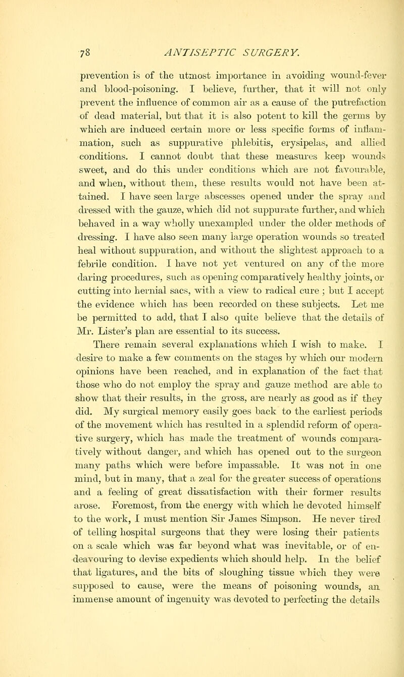 prevention is of tlie utmost importance in avoicliirg wound-fever and blood-poisoning. I believe, further, that it will not only prevent the influence of common air as a cause of the putrefaction of dead material, but that it is also potent to kill the germs by which are induced ceiiain more or less specific forms of inflam- mation, such as suppiu-ative phlebitis, erysipelas, and allied conditions. I cannot doubt that these measures keep wounds sweet, and do this under conditions which are not favourable, and when, without them, these results woiild not have been at- tained. I have seen lai-ge abscesses opened under the spray and di^essed with the gauze, which did not suppurate further, and which behaved in a way wholly unexampled under the older methods of dressing. I have also seen many large operation wounds so treated heal without suppuiution, and without the slightest approach to a febrile condition. I have not yet ventured on any of the more daring procedures, such as opening comparatively healthy joints, or cutting into hernial sacs, with a view to radical cure ; but I accept the evidence which has been recorded on these subjects. Let me be permitted to add, that I also quite believe that the details of Mr. Lister's plan are essential to its success. There remain several explanations which I wish to make. I desii-e to make a few comments on the stages by wliich our modern opinions have been reached, and in explanation of the fact that those who do not employ the spray and gauze method are able to show that their results, in the gross, are nearly as good as if they did. My surgical memory easily goes back to the earliest periods of the movement which has resulted in a splendid reform of opera- tive surgeiy, which has made the treatment of wounds comjmra- tively without danger, and which has opened out to the surgeon many paths which were before impassable. It was not in one mind, but in many, that a zeal for the greater success of operations and a feeling of great dissatisfaction with their former results arose. Foremost, from the energy with which he devoted himself to the work, I must mention Sir James Simpson. He never tired of telling hospital surgeons that they were losing their patients on a scale which was far beyond what was inevitable, or of en- deavom-ing to devise expedients which should help. In the belief that ligatures, and the bits of sloughing tissue which they were supposed to cause, were the means of poisoning wounds, an immense amount of ingenuity was devoted to peifecting the details