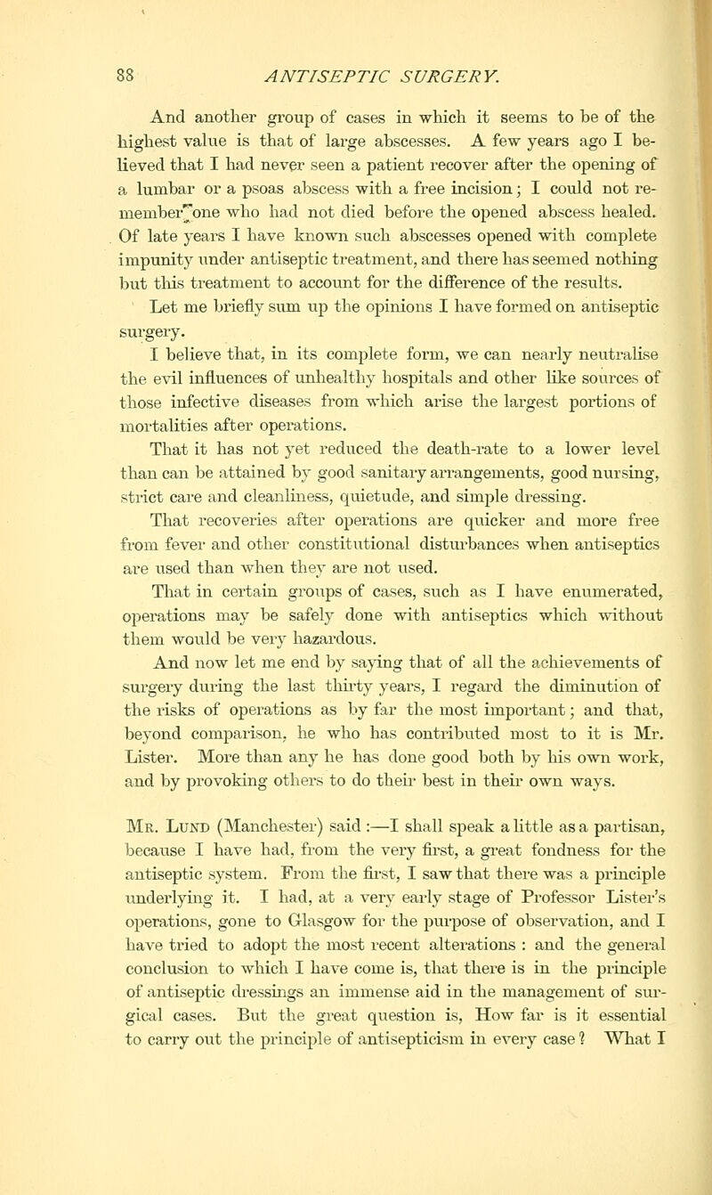 And another group of cases in which it seems to be of the highest value is that of large abscesses. A few years ago I be- lieved that I had never seen a patient recover after the opening of a lumbar or a psoas abscess with a free incision; I could not re- member|^one who had not died before the opened abscess healed. Of late years I have known such abscesses opened with complete impunity under antiseptic treatment, and there has seemed nothing but tliis treatment to account for the difference of the results. Let me briefly sum up the opinions I have formed on antiseptic surgery. I believe that, in its complete form, we can nearly neutralise the evil influences of unliealthy hospitals and other like sources of those infective diseases from which arise the largest portions of mortahties after operations. That it has not yet reduced the death-rate to a lower level than can be attained by good sanitaiy arrangements, good nursing, strict care and cleanliness, quietude, and simple dressing. That recoveries after operations are quicker and more free from fever and other constitutional disturbances when antiseptics are used than when they are not used. That in certain groups of cases, such as I have enumerated, operations may be safely done with antiseptics which without them would be very hazardous. And now let me end by saying that of all the achievements of surgery during the last thii-ty years, I regard the diminution of the risks of operations as by far the most important \ and that, beyond comparison, he who has contributed most to it is Mr. Lister. More than any he has done good both by his own work, and by provoking others to do their best in their own ways. Mr. Lund (Manchester) said :—I shall speak a little as a partisan, because I have had, from the very first, a gi-eat fondness for the antiseptic system. From the fii-st, I saw that there was a principle undei'lying it. I had, at a very early stage of Professor Lister's operations, gone to Glasgow for the purpose of observation, and I have tried to adopt the most recent alterations : and the general conclusion to which I have come is, that there is in the principle of antiseptic dressings an immense aid in the management of sui'- gical cases. But the great question is. How far is it essential to carry out the principle of antisepticism hi every case % What I
