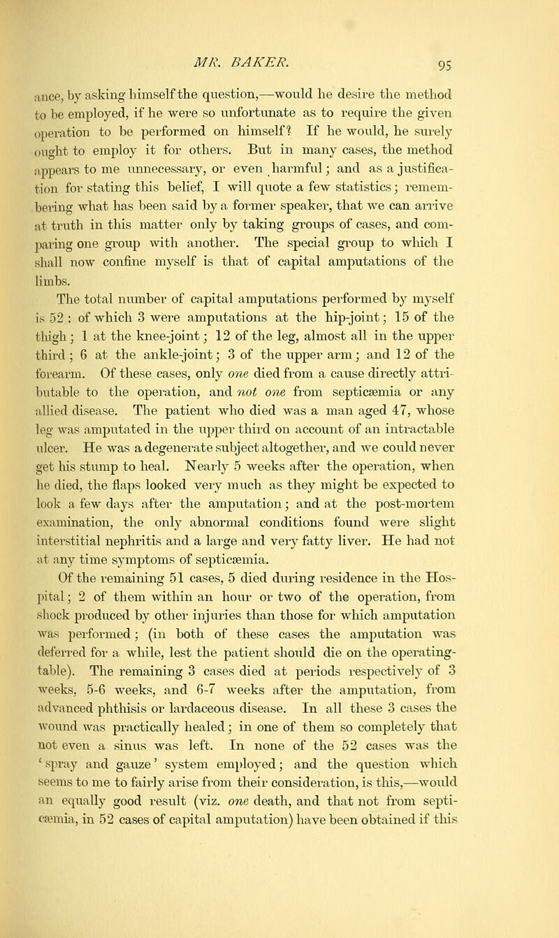 ance, by asking himself the question,—would he desire the method to be employed, if he were so unfortunate as to require the given operation to be performed on himself? If he would, he surely ought to employ it for others. But in many cases, the method appears to me unnecessary, or even harmful; and as a justifica- tion for stating this belief, I will quote a few statistics; remem- bering what has been said by a former speaker, that we can arrive at truth in this matter only by taking groups of cases, and com- paring one group with another. The special group to wliich I shall now confine myself is that of capital amputations of the limbs. The total nmnber of capital amputations performed by myself is 52 : of which 3 were amputations at the hip-joint; 15 of the thigh ; 1 at the knee-joint; 12 of the leg, almost all in the upper third; 6 at the ankle-joint; 3 of the upper arm; and 12 of the forearm. Of these cases, only one died from a cause directly attri- butable to the operation, and not one from septicaemia or any allied disease. The patient who died was a man aged 47, whose leg was amputated in the upper thii'd on account of an intractable ulcer. He was a degenerate subject altogether, and we could never get his stump to heal. Nearly 5 weeks after the operation, when he died, the flaps looked very much as they might be expected to look a few days after the amputation; and at the post-mortem examination, the only abnormal conditions found were sKght interstitial nephritis and a large and very fatty liver. He had not fit any time symptoms of septicaemia. Of the remaining 51 cases, 5 died dui-ing residence in the Hos- pital ; 2 of them within an hour or two of the operation, from shock produced by other injuries than those for which amputation was performed; (in both of these cases the amputation was deferred for a while, lest the patient should die on the operating- table). The remaining 3 cases died at periods i-espectively of 3 weeks, 5-6 weeks, and 6-7 weeks after the amputation, from advanced phtliisis or lardaceous disease. In all these 3 cases the wound was practically healed; in one of them so completely that not even a sinus was left. In none of the 52 cases was the ' spray and gauze' system employed; and the question which seems to me to fairly arise from their consideration, is this,—would an equally good result (viz. one death, and that not from septi- cjemia, in 52 cases of capital amputation) have been obtained if this