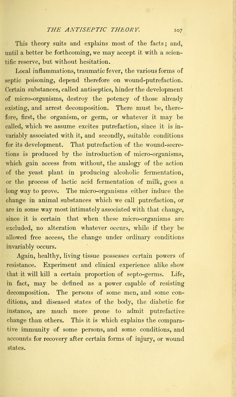 This theory suits and explains most of the facts; and, until a better be forthcoming, we may accept it with a scien- tific reserve, but without hesitation. Local inflammations, traumatic fever, the various forms of septic poisoning, depend therefore on wound-putrefaction. Certain substances, called antiseptics, hinder the development of micro-organisms, destroy the potency of those already existing, and arrest decomposition. There must be, there- fore, first, the organism, or germ, or whatever it may be called, which we assume excites putrefaction, since it is in- variably associated with it, and secondly, suitable conditions for its development. That putrefaction of the wound-secre- tions is produced by the introduction of micro-organisms, which gain access from without, the analogy of the action of the yeast plant in producing alcoholic fermentation, or the process of lactic acid fermentation of milk, goes a long way to prove. The micro-organisms either induce the change in animal substances which we call putrefaction, or are in some way most intimately associated with that change, since it is certain that when these micro-organisms are excluded, no alteration whatever occurs, while if they be allowed free access, the change under ordinary conditions invariably occurs. Again, healthy, living tissue possesses certain powers of resistance. Experiment and clinical experience alike show that it will kill a certain proportion of septo-germs. Life, in fact, may be defined as a power capable of resisting decomposition. The persons of some men, and some con- ditions, and diseased states of the body, the diabetic for instance, are much more prone to admit putrefactive change than others. This it is which explains the compara- tive immunity of some persons, and some conditions, and accounts for recovery after certain forms of injury, or wound states.