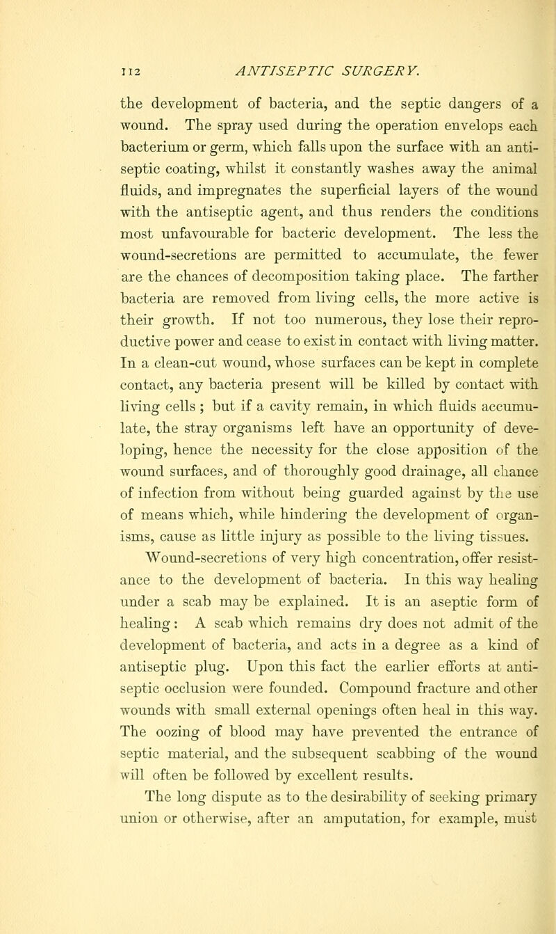 the development of bacteria, and the septic dangers of a wound. The spray used during the operation envelops each bacterium or germ, which falls upon the surface with an anti- septic coating, whilst it constantly washes away the animal fluids, and impregnates the superficial layers of the wound with the antiseptic agent, and thus renders the conditions most unfavourable for bacteric development. The less the wound-secretions are permitted to accumulate, the fewer are the chances of decomposition taking place. The farther bacteria are removed from living cells, the more active is their growth. If not too numerous, they lose their repro- ductive power and cease to exist in contact with living matter. In a clean-cut wound, whose surfaces can be kept in complete contact, any bacteria present will be killed by contact with living cells ; but if a cavity remain, in which fluids accumu- late, the stray organisms left have an opportunity of deve- loping, hence the necessity for the close apposition of the wound surfaces, and of thoroughly good drainage, all chance of infection from without being guarded against by the use of means which, while hindering the development of organ- isms, cause as little injury as possible to the living tissues. Wound-secretions of very high concentration, ofi'er resist- ance to the development of bacteria. In this way healing under a scab may be explained. It is an aseptic form of healing: A scab which remains dry does not admit of the development of bacteria, and acts in a degree as a kind of antiseptic plug. Upon this fact the earlier efibrts at anti- septic occlusion were founded. Compound fracture and other wounds with small external openings often heal in this way. The oozing of blood may have prevented the entrance of septic material, and the subsequent scabbing of the wound will often be followed by excellent results. The long dispute as to the desirability of seeking primary union or otherwise, after an amputation, for example, must