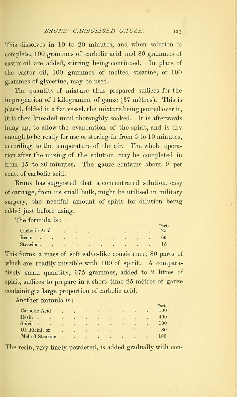 This dissolves in 10 to 20 minutes, and when solution is complete, 100 grammes of carbolic acid and 80 grammes of castor oil are added, stirring being continued. In place of the castor oil, 100 grammes of melted stearine, or 100 grammes of glycerine, may be used. The quantity of mixture thus prepared suffices for the impregnation of 1 kilogramme of gauze (37 metres). This is placed, folded in a flat vessel, the mixture being poured over it, it is then kneaded until thoroughly soaked. It is afterwards hung up, to allow the evaporation of the spirit, and is dry enough to be ready for use or storing in from 5 to 10 minutes, according to the temperature of the air. The whole opera- tion after the mixing of the solution may be completed in from 15 to 20 minutes. The gau7;e contains about 9 per cent, of carbolic acid. Bruns has suggested that a concentrated solution, easy of carriage, from its small bulk, might be utilised in military surgery, the needful amount of spirit for dilution being added just before using. The formula is : > Parts. Carbolic Acid 25 Eesin .......... 60 Stearine 15 This forms a mass of soft salve-like consistence, 80 parts of which are readily miscible with 100 of spirit. A compara- tively small quantity, 675 grammes, added to 2 litres of spirit, suffices to prepare in a short time 25 metres of gauze containing a large proportion of carbolic acid. Another formula is: Parts. Carbolic Acid .100 Eesin .,....,... 400 Spirit 100 01. Ricini, or ^. . 80 Melted Stearine ........ 100 The resin, very finely powdered, is added gradually with con-