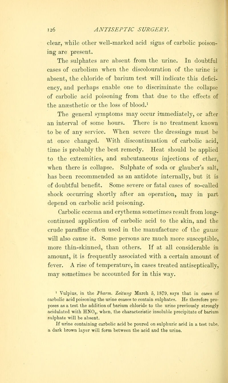 clear, while other well-marked acid signs of carbolic poison- ing are present. The sulphates are absent from the urine. In doubtful cases of carbolism when the discolouration of the urine is absent, the chloride of barium test will indicate this defici- ency, and perhaps enable one to discriminate the collapse of carbolic acid poisoning from that due to the effects of the anaesthetic or the loss of blood.' The general symptoms may occur immediately, or after an interval of some hours. There is no treatment known to be of any service. When severe the dressings must be at once changed. With discontinuation of carbolic acid, time is probably the best remedy. Heat should be applied to the extremities, and subcutaneous injections of ether, when there is collapse. Sulphate of soda or glauber's salt, has been recommended as an antidote internally, but it is of doubtful benefit. Some severe or fatal cases of so-called shock occurring shortly after an operation, may in part depend on carbolic acid poisoning. Carbolic eczema and erythema sometimes result from long- continued application of carbolic acid to the skin, and the crude paraffine often used in the manufacture of the gauze will also cause it. Some persons are much more susceptible, more thin-skinned, than others. If at all considerable in amount, it is frequently associated with a certain amount of fever. A rise of temperature, in cases treated antiseptically, may sometimes be accounted for in this way. ' Vulpius, in the Pharm. Zeitung March 5, 1879, says that in cases of carbolic acid poisoning the urine ceases to contain sulphates. He therefore pro- poses as a test the addition of barium chloride to the urine previously strongly acidulated with HNO3, •when, the characteristic insoluble precipitate of barium sulphate will be absent. If urine containing carbolic acid be poured on sulphuric acid in a test tube, a dark brown layer will form between the acid and the urine.