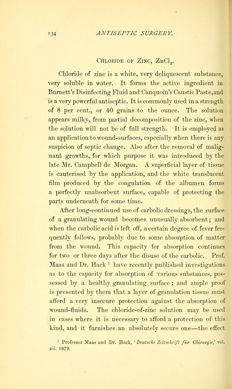 Chloride of Zinc, Tjxi^\. Chloride of zinc is a white, very deliquescent substance, very soluble in water. It forms the active ingredient in Burnett's Disinfecting Fluid and Canquoin's Caustic Paste, and is a very powerful antiseptic. It is commonly used in a strength of 8 per cent., or 40 grains to the ounce. The solution appears milky, from partial decomposition of the zinc, when the solution will not be of full strength. It is employed as an application to wound-surfaces, especially when there is any suspicion of septic change. Also after the removal of malig- nant growths, for which purpose it was introduced by the late Mr. Campbell de Morgan. A superficial layer of tissue is cauterised by the application, and the white translucent film produced by the coagulation of the albmnen forms a perfectly unabsorbent surface, capable of protecting the parts imderneath for some time. After long-continued use of carbolic dressings, the surface of a granulating wound becomes unusually absorbent; and when the carbolic acid is left off, a certain degree of fever fre- quently follows, probably due to some absorption of matter from the wound. This capacity for absorption continues for two or three days after the disuse of the carbolic. Prof. Maas and Dr. Hack ^ have recently published investigations as to the capacity for absorption of various substances, pos- sessed by a healthy granulating surface; and ample proof is presented by them that a layer of granulation tissue must afford a very insecure protection against the absorption of wound-fluids. The chloride-of-zinc solution may be used in cases where it is necessary to afford a protection of this kind, and it furnishes an absolutely secure one—the effect ' Professor Maas and Dr. Hack, ' Deutsche Zeitschrift fur Ckirurgie,' vol. xii. 1879.
