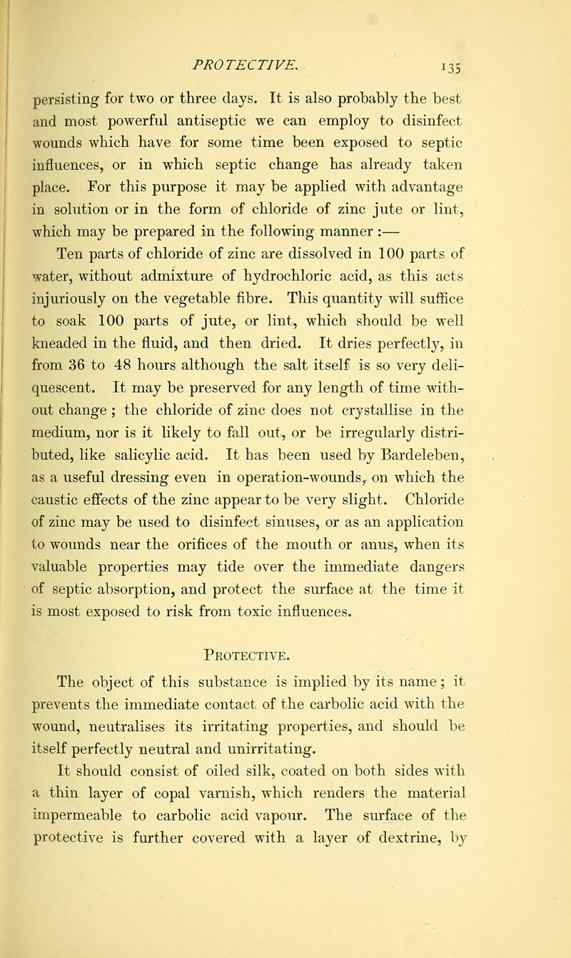 persisting for two or three days. It is also probably the best and most powerful antiseptic we can employ to disinfect wounds which have for some time been exposed to septic influences, or in which septic change has already taken place. For this purpose it may be applied with advantage in solution or in the form of chloride of zinc jute or lint, which may be prepared in the following manner :— Ten parts of chloride of zinc are dissolved in 100 parts of water, without admixture of hydrochloric acid, as this acts injuriously on the vegetable fibre. This quantity will suffice to soak 100 parts of jute, or lint, which should be well kneaded in the fluid, and then dried. It dries perfectly, in from 36 to 48 hours although the salt itself is so very deli- quescent. It may be preserved for any length of time with- out change; the chloride of zinc does not crystallise in the medium, nor is it likely to fall out, or be irregularly distri- buted, like salicylic acid. It has been used by Bardeleben, as a useful dressing even in operation-wounds^ on which the caustic effects of the zinc appear to be very slight. Chloride of zinc may be used to disinfect sinuses, or as an application to wounds near the orifices of the mouth or anus, when its valuable properties may tide over the immediate dangers of septic absorption, and protect the surface at the time it is most exposed to risk from toxic influences. Protective. The object of this substance is implied by its name; it prevents the immediate contact of the carbolic acid with the wound, neutralises its irritating properties, and should be itself perfectly neutral and unirritating. It should consist of oiled silk, coated on both sides with a thin layer of copal varnish, which renders the material impermeable to carbolic acid vapour. The surface of the protective is further covered with a layer of dextrine, by