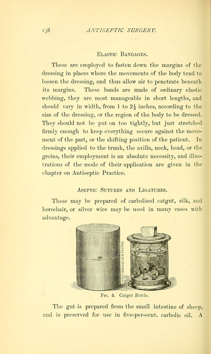 Elastic Bandages. These are employed to fasten down the margins of the dressing in places where the movements of the body tend to loosen the dressing, and thus allow air to penetrate beneath its margins. These bands are made of ordinary elastic webbing, they are most manageable in short lengths, and should vary in width, from 1 to 2^ inches, according to the size of the dressing, or the region of the body to be dressed. They should not be put on too tightly, but just stretched firmly enough to keep everything secure against the move- ment of the part, or the shifting position of the patient. In dressings applied to the trunk, the axilla, neck, head, or the groins, their employment is an absolute necessity, and illus- trations of the mode of their application are given in the chapter on Antiseptic Practice. Aseptic Sutures and Ligatures. These may be prepared of carbolised catgut, silk, and horsehair, or silver wire may be used in many cases with advantage. Fig. 5. Catgut Bottle. The gut is prepared from the small intestine of sheep, and is preserved for use in five-per-cent. carbolic oil. A