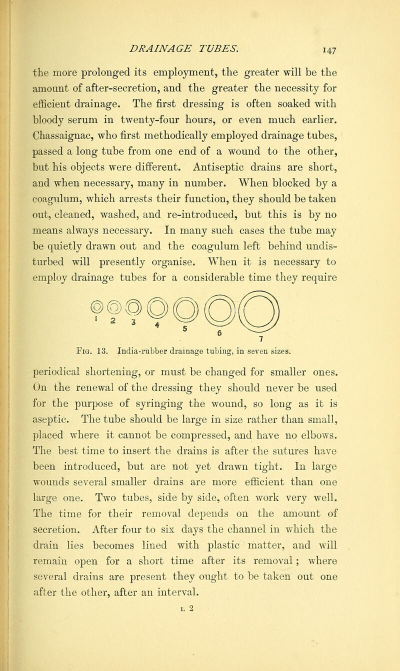 DRAINAGE TUBES. i^-j the more prolonged its emplojrment, the greater will be the amount of after-secretion, and the greater the necessity for efficient drainage. The first dressing is often soaked with bloody serum in twenty-four hours, or even much earlier. Chassaignac, who first methodically employed drainage tubes, passed a long tube from one end of a wound to the other, but his objects were different. Antiseptic drains are short, and when necessary, many in number. When blocked by a coagulum, which arrests their function, they should be taken out, cleaned, washed, and re-introduced, but this is by no means always necessary. In many such cases the tube may be quietly drawn out and the coagulum left behind undis- turbed will presently organise. When it is necessary to employ drainage tubes for a considerable time they require ^ 6 ^ 7 Fig. 13. India-rubber drainage tubing, in seven sizes. periodical shortening, or must be changed for smaller ones. On the renewal of the dressing they should never be used for the purpose of syringing the wound, so long as it is aseptic. The tube should be large in size rather than small, placed where it cannot be compressed, and have no elbows. The best time to insert the drains is after the sutures have been introduced, but are not yet drawn tight. In large wounds several smaller drains are more efficient than one large one. Two tubes, side by side, often work very well. The time for their removal depends on the amount of secretion. After four to six days the channel in which the drain lies becomes lined with plastic matter, and will remain open for a short time after its removal; where several drains are present they ought to be taken out one after the other, after an interval. L 2