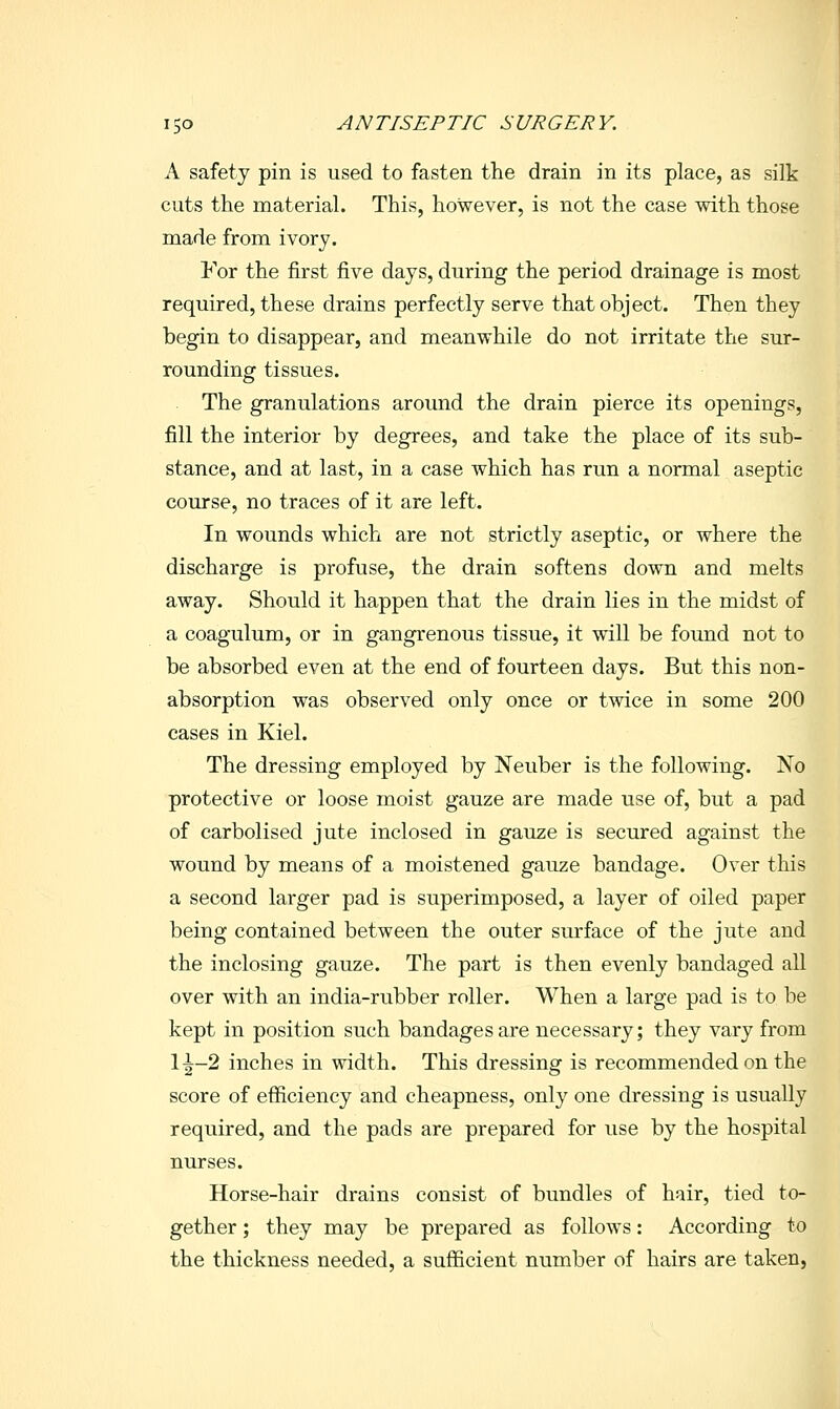 A safety pin is used to fasten the drain in its place, as silk cuts the material. This, however, is not the case with those made from ivory. For the first five days, during the period drainage is most required, these drains perfectly serve that object. Then they begin to disappear, and meanwhile do not irritate the sur- rounding tissues. The granulations around the drain pierce its openings, fill the interior by degrees, and take the place of its sub- stance, and at last, in a case which has run a normal aseptic course, no traces of it are left. In wounds which are not strictly aseptic, or where the discharge is profuse, the drain softens down and melts away. Should it happen that the drain lies in the midst of a coagulum, or in gangrenous tissue, it will be found not to be absorbed even at the end of fourteen days. But this non- absorption was observed only once or twice in some 200 cases in Kiel. The dressing employed by Neuber is the following. No protective or loose moist gauze are made use of, but a pad of carbolised jute inclosed in gauze is secured against the wound by means of a moistened gauze bandage. Over this a second larger pad is superimposed, a layer of oiled paper being contained between the outer surface of the jute and the inclosing gauze. The part is then evenly bandaged all over with an india-rubber roller. When a large pad is to be kept in position such bandages are necessary; they vary from 1^-2 inches in width. This dressing is recommended on the score of efiiciency and cheapness, only one dressing is usually required, and the pads are prepared for use by the hospital nurses. Horse-hair drains consist of bundles of hair, tied to- gether ; they may be prepared as follows: According to the thickness needed, a sufficient number of hairs are taken,