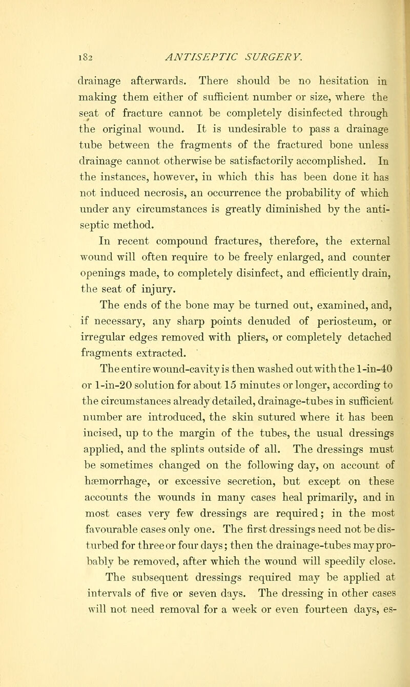 drainage afterwards. There should be no hesitation in making them either of sufficient number or size, where the seat of fracture cannot be completely disinfected through the original wound. It is undesirable to pass a drainage tube between the fragments of the fractured bone unless drainage cannot otherwise be satisfactorily accomplished. In the instances, however, in which this has been done it has not induced necrosis, an occurrence the probability of which under any circumstances is greatly diminished by the anti- septic method. In recent compound fractures, therefore, the external wound will often require to be freely enlarged, and counter openings made, to completely disinfect, and efficiently drain, the seat of injury. The ends of the bone may be turned out, examined, and, if necessary, any sharp points denuded of periosteum, or irregular edges removed with pliers, or completely detached fragments extracted. The entire wound-cavity is then washed out with the l-in-40 or l-in-20 solution for about 15 minutes or longer, according to the circumstances already detailed, drainage-tubes in sufficient number are introduced, the skin sutured where it has been incised, up to the margin of the tubes, the usual dressings applied, and the splints outside of all. The dressings must be sometimes changed on the following day, on account of hsemorrhage, or excessive secretion, but except on these accounts the wounds in many cases heal primarily, and in most cases very few dressings are required; in the most favourable cases only one. The first dressings need not be dis- turbed for three or four days; then the drainage-tubes may pro- bably be removed, after which the wound will speedily close. The subsequent dressings required may be applied at intervals of five or seven days. The dressing in other cases will not need removal for a week or even fourteen days, es-