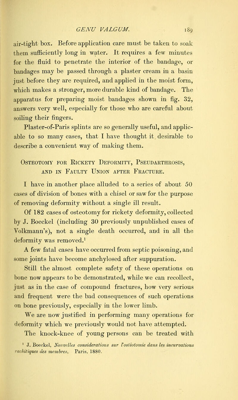 air-tight box. Before application care must be taken to soak them sufficiently long in water. It requires a few minutes for the fluid to penetrate the interior of the bandage, or bandages may be passed through a plaster cream in a basin just before they are required, and applied in the moist form, which makes a stronger, more durable kind of bandage. The apparatus for preparing moist bandages shown in fig. 32, answers very well, especially for those who are careful about soiling their fingers. Plaster-of-Paris splints are so generally useful, and applic- able to so many cases, that I have thought it, desirable to describe a convenient way of making them. Osteotomy for Eickety Deformity, Pseudarthrosis, KM) IN Faulty Union after Fracture. I have in another place alluded to a series of about 50 cases of division of bones with a chisel or saw for the purpose of removing deformity without a single ill result. Of 182 cases of osteotomy for rickety deformity, collected by J. Boeckel (including 30 previously unpublished cases of Volkmann's), not a single death occurred, and in all the deformity was removed.* A few fatal cases have occurred from septic poisoning, and some joints have become anchylosed after suppuration. Still the almost complete safety of these operations on bone now appears to be demonstrated, while we can recollect, just as in the case of compound fractures, how very serious and frequent were the bad consequences of such operations on bone previously, especially in the lower limb. We are now justified in performing many operations for deformity which we pre\'iously would not have attempted. The knock-knee of young persons can be treated with ' J. Boeckel, Novvelles considerations stir Tosteotomie dans les incurvations rachitiques des membres, Paris, 1880.