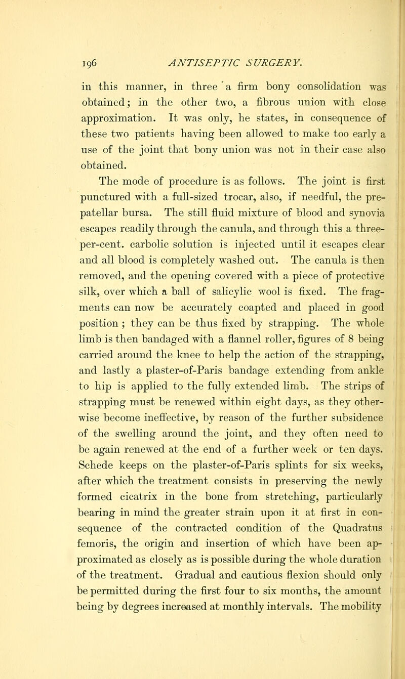 in this manner, in three a firm bony consolidation was obtained; in the other two, a fibrous union with close approximation. It was only, he states, in consequence of these two patients having been allowed to make too early a use of the joint that bony union was not in their case also obtained. The mode of procedure is as follows. The joint is first punctured with a full-sized trocar, also, if needful, the pre- patellar bursa. The still fluid mixture of blood and synovia escapes readily through the canula, and through this a three- per-cent. carbolic solution is injected until it escapes clear and all blood is completely washed out. The canula is then removed, and the opening covered with a piece of protective silk, over which a ball of salicylic wool is fixed. The frag- ments can now be accurately coapted and placed in good position ; they can be thus fixed by strapping. The whole limb is then bandaged with a flannel roller, figures of 8 being carried around the knee to help the action of the strapping, and lastly a plaster-of-Paris bandage extending from ankle to hip is applied to the fully extended limb. The strips of strapping must be renewed within eight days, as they other- wise become ineffective, by reason of the further subsidence of the swelling around the joint, and they often need to be again renewed at the end of a further week or ten days. Schede keeps on the plaster-of-Paris splints for six weeks, after which the treatment consists in preserving the newly formed cicatrix in the bone from stretching, particularly bearing in mind the greater strain upon it at first in con- sequence of the contracted condition of the Quadratus femoris, the origin and insertion of which have been ap- proximated as closely as is possible during the whole duration of the treatment. Gradual and cautious flexion should only be permitted during the first four to six months, the amount being by degrees increased at monthly intervals. The mobility