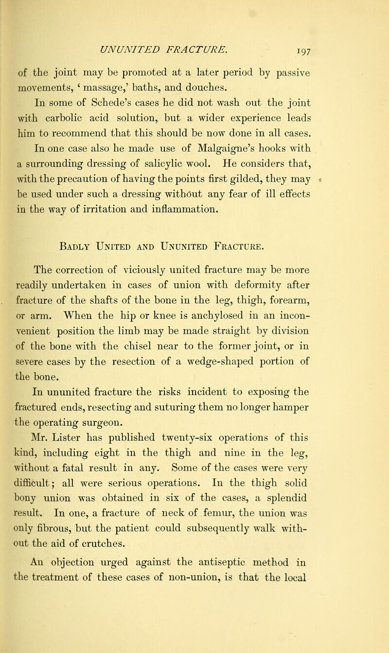 of the joint may be promoted at a later period by passive movements, ' massage,' baths, and douches. In some of Schede's cases he did not wash out the joint with carbolic acid solution, but a wider experience leads him to recommend that this should be now done in all cases. In one case also he made use of Malgaigne's hooks with a surrounding dressing of salicylic wool. He considers that, with the precaution of having the points first gilded, they may « be used under such a dressing without any fear of ill effects in the way of irritation and inflammation. Badly United and Ununited Fracture. The correction of viciously united fracture may be more readily undertaken in cases of union with deformity after fracture of the shafts of the bone in the leg, thigh, forearm, or arm. When the hip or knee is anchylosed in an incon- venient position the limb may be made straight by division of the bone with the chisel near to the former joint, or in severe cases by the resection of a wedge-shaped portion of the bone. In ununited fracture the risks incident to exposing the fractured ends, resecting and suturing them no longer hamper the operating surgeon. Mr. Lister has published twenty-six operations of this kind, including eight in the thigh and nine in the leg, without a fatal result in any. Some of the cases were very difficult; all were serious operations. In the thigh solid bony union was obtained in six of the cases, a splendid result. In one, a fracture of neck of femur, the union was only fibrous, but the patient could subsequently walk with- out the aid of crutches. An objection urged against the antiseptic method in the treatment of these cases of non-union, is that the local