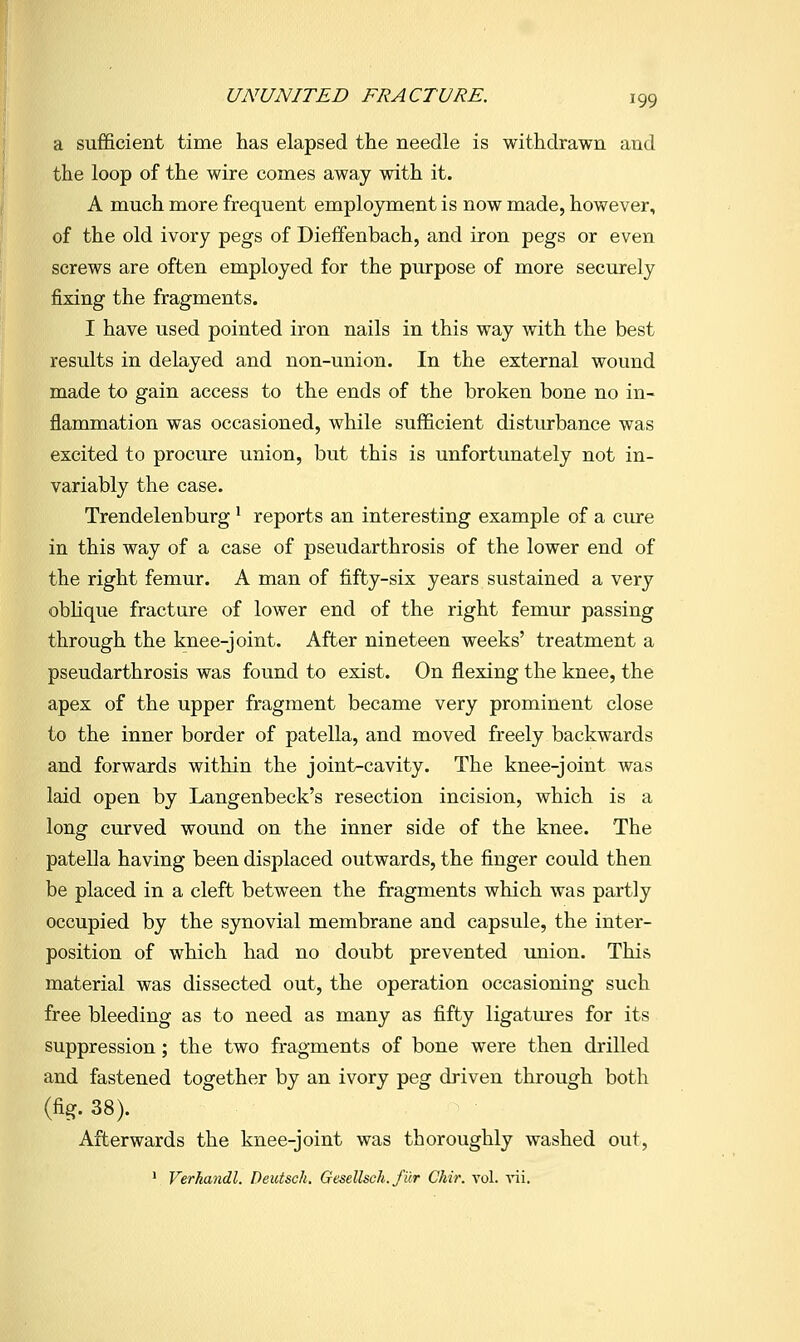 a sufficient time has elapsed the needle is withdrawn and the loop of the wire comes away with it. A much more frequent employment is now made, however, of the old ivory pegs of Dieffenbach, and iron pegs or even screws are often employed for the purpose of more securely fixing the fragments. I have used pointed iron nails in this way with the best results in delayed and non-union. In the external wound made to gain access to the ends of the broken bone no in- flammation was occasioned, while sufficient disturbance was excited to procure union, but this is unfortunately not in- variably the case. Trendelenburg' reports an interesting example of a cure in this way of a case of pseudarthrosis of the lower end of the right femur. A man of fifty-six years sustained a very obhque fracture of lower end of the right femur passing through the knee-joint. After nineteen weeks' treatment a pseudarthrosis was found to exist. On flexing the knee, the apex of the upper fragment became very prominent close to the inner border of patella, and moved freely backwards and forwards within the joint-cavity. The knee-joint was laid open by Langenbeck's resection incision, which is a long curved wound on the inner side of the knee. The patella having been displaced outwards, the finger could then be placed in a cleft between the fragments which was partly occupied by the synovial membrane and capsule, the inter- position of which had no doubt prevented union. This material was dissected out, the operation occasioning such free bleeding as to need as many as fifty ligatures for its suppression; the two fragments of bone were then drilled and fastened together by an ivory peg driven through both (fig. 38). Afterwards the knee-joint was thoroughly washed out, • Verhandl. Deutsch. Gesellsch. filr Chir. vol. vii.