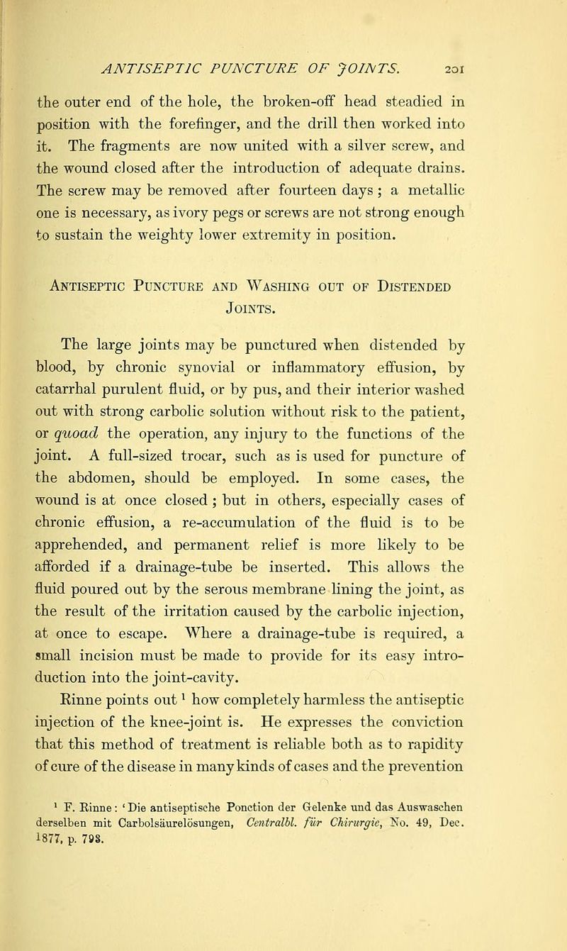 the outer end of the hole, the broken-off head steadied in position with the forefinger, and the drill then worked into it. The fragments are now united with a silver screw, and the wound closed after the introduction of adequate drains. The screw may be removed after fourteen days ; a metallic one is necessary, as ivory pegs or screws are not strong enough to sustain the weighty lower extremity in position. Antiseptic Puncture and Washing out of Distended Joints. The large joints may be punctured when distended by blood, by chronic synovial or inflammatory effusion, by catarrhal purulent fluid, or by pus, and their interior washed out with strong carbolic solution without risk to the patient, or quoad the operation, any injury to the functions of the joint. A full-sized trocar, such as is used for puncture of the abdomen, should be employed. In some cases, the wound is at once closed ; but in others, especially cases of chronic effusion, a re-accumulation of the fluid is to be apprehended, and permanent relief is more likely to be afforded if a drainage-tube be inserted. This allows the fluid poured out by the serous membrane lining the joint, as the result of the irritation caused by the carbolic injection, at once to escape. Where a drainage-tube is required, a small incision must be made to provide for its easy intro- duction into the joint-cavity. Einne points out ^ how completely harmless the antiseptic injection of the knee-joint is. He expresses the conviction that this method of treatment is reliable both as to rapidity of ciure of the disease in many kinds of cases and the prevention ' F. Rinne : ' Die antiseptische Ponction der Gelenke und das Auswaschen derselben mit Carbolsaurelosungen, Centralhl. fur Chirurgie, Mo. 49, Dec. 1877, p. 79S.