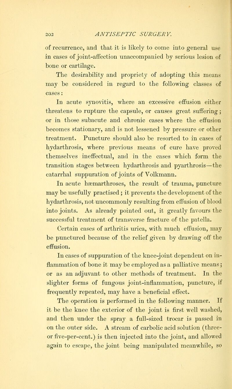 of recurrence, and that it is likely to come into general use in cases of joint-aifection unaccompanied by serious lesion of bone or cartilage. The desirability and propriety of adopting this means may be considered in regard to the following classes of cases: In acute synovitis, where an excessive effusion either threatens to rupture the capsule, or causes great suffering; or in those subacute and chronic cases where the effusion becomes stationary, and is not lessened by pressure or other treatment. Puncture should also be resorted to in cases of hydarthrosis, where previous means of cure have proved themselves ineffectual, and in the cases which form the transition stages between hydarthrosis and pyarthrosis—the catarrhal suppuration of joints of Volkmann. In acute hsemarthroses, the result of trauma, puncture may be usefully practised; it prevents the development of the hydarthrosis, not uncommonly resulting from effusion of blood into joints. As already pointed out, it greatly favours the successful treatment of transverse fracture of the patella. Certain cases of arthritis urica, with much effusion, may be punctured because of the relief given by drawing off the effusion. In cases of suppuration of the knee-joint dependent on in- flammation of bone it may be employed as a palliative means; or as an adjuvant to other methods of treatment. In the slighter forms of fungous joint-inflammation, puncture, if frequently repeated, may have a beneficial effect. The operation is performed in the following manner. If it be the knee the exterior of the joint is first well washed, and then under the spray a full-sized trocar is passed in on the outer side. A stream of carbolic acid solution (three- or five-per-cent.) is then injected into the joint, and allowed again to escape, the joint being manipulated meanwhile, so