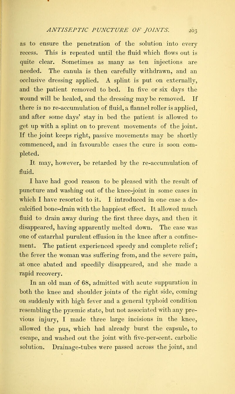 as to ensure the penetration of the solution into every recess. This is repeated until the fluid which flows out is quite clear. Sometimes as many as ten injections are needed. The canula is then carefully withdrawn, and an occlusive dressing applied. A splint is put on externally, and the patient removed to bed. In five or six days the wound will be healed, and the dressing may be removed. If there is no re-accumulation of fluid, a flannel roller is applied, and after some days' stay in bed the patient is allowed to get up with a splint on to prevent movements of the joint. If the joint keeps right, passive movements may be shortly commenced, and in favourable cases the cure is soon com- pleted. It may, however, be retarded by the re-accumulation of fluid. I have had good reason to be pleased with the result of puncture and washing out of the knee-joint in some cases in which I have resorted to it. I introduced in one case a de- calcified bone-drain with the happiest effect. It allowed much fluid to drain away during the first three days, and then it disappeared, having apparently melted down. The case was one of catarrhal purulent effusion in the knee after a confine- ment. The patient experienced speedy and complete relief; the fever the woman was suffering from, and the severe pain, at once abated and speedily disappeared, and she made a rapid recovery. In an old man of 68, admitted with acute suppuration in both the knee and shoulder joints of the right side, coming on suddenly with high fever and a general typhoid condition resembling the pysemic state, but not associated with any pre- vious injury, I made three large incisions in the knee, allowed the pus, which had already burst the capsule, to escape, and washed out the joint with five-per-cent. carbolic solution. Drainage-tubes were passed across the joint, and