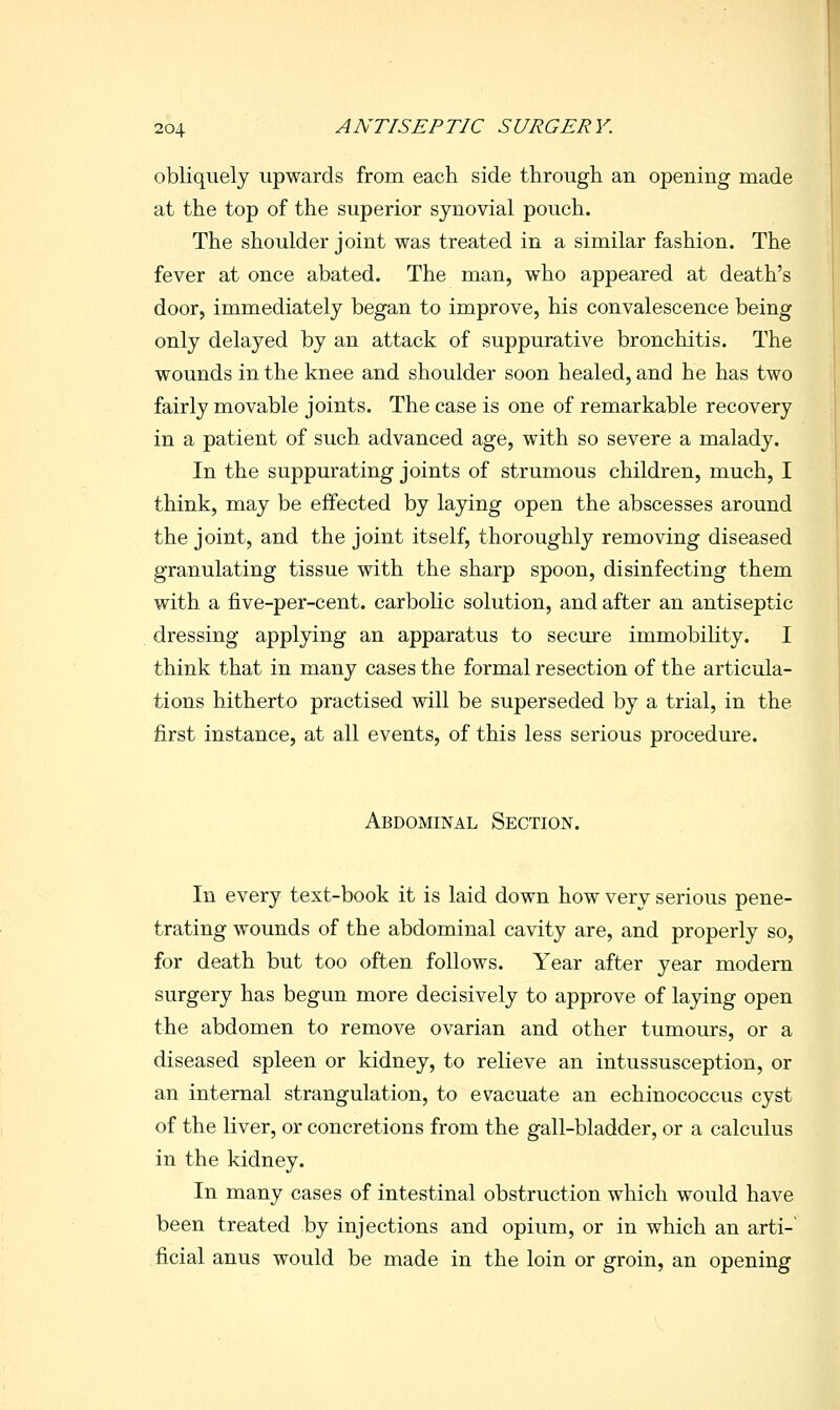 obliquely upwards from each side through an opening made at the top of the superior synovial pouch. The shoulder joint was treated in a similar fashion. The fever at once abated. The man, who appeared at death's door, immediately began to improve, his convalescence being only delayed by an attack of suppurative bronchitis. The wounds in the knee and shoulder soon healed, and he has two fairly movable joints. The case is one of remarkable recovery in a patient of such advanced age, with so severe a malady. In the suppurating joints of strumous children, much, I think, may be effected by laying open the abscesses around the joint, and the joint itself, thoroughly removing diseased granulating tissue with the sharp spoon, disinfecting them with a five-per-cent. carbolic solution, and after an antiseptic dressing applying an apparatus to secure immobiUty. I think that in many cases the formal resection of the articula- tions hitherto practised will be superseded by a trial, in the first instance, at all events, of this less serious procedure. Abdominal Section. In every text-book it is laid down how very serious pene- trating wounds of the abdominal cavity are, and properly so, for death but too often follows. Year after year modern surgery has begun more decisively to approve of laying open the abdomen to remove ovarian and other tumours, or a diseased spleen or kidney, to relieve an intussusception, or an internal strangulation, to evacuate an echinococcus cyst of the liver, or concretions from the gall-bladder, or a calculus in the kidney. In many cases of intestinal obstruction which would have been treated by injections and opium, or in which an arti- ficial anus would be made in the loin or groin, an opening