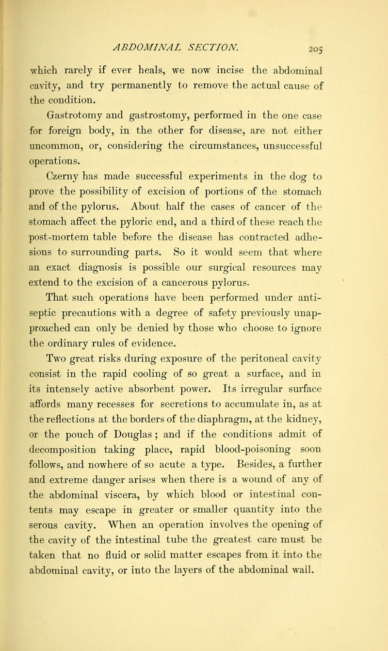 ABDOMINAL SECTION. which rarely if ever heals, we now incise the abdominal cavity, and try permanently to remove the actual cause of the condition. Grastrotomy and gastrostomy, performed in the one case for foreign body, in the other for disease, are not either uncommon, or, considering the circumstances, unsuccessful operations. Czerny has made successful experiments in the dog to prove the possibility of excision of portions of the stomach and of the pylorus. About half the cases of cancer of the stomach affect the pyloric end, and a third of these reach the post-mortem table before the disease has contracted adhe- sions to surrounding parts. So it would seem that where an exact diagnosis is possible our surgical resources may extend to the excision of a cancerous pylorus. That such operations have been performed under anti- septic precautions with a degree of safety previously unap- proached can only be denied by those who choose to ignore the ordinary rules of evidence. Two great risks during exposure of the peritoneal cavity consist in the rapid cooling of so great a surface, and in its intensely active absorbent power. Its irregular surface affords many recesses for secretions to accumulate in, as at the reflections at the borders of the diaphragm, at the kidney, or the pouch of Douglas; and if the conditions admit of decomposition taking place, rapid blood-poisoning soon follows, and nowhere of so acute a type. Besides, a further and extreme danger arises when there is a wound of any of the abdominal viscera, by which blood or intestinal con- tents may escape in greater or smaller quantity into the serous cavity. When an operation involves the opening of the cavity of the intestinal tube the greatest care must be taken that no fluid or solid matter escapes from it into the abdominal cavity, or into the layers of the abdominal wail.