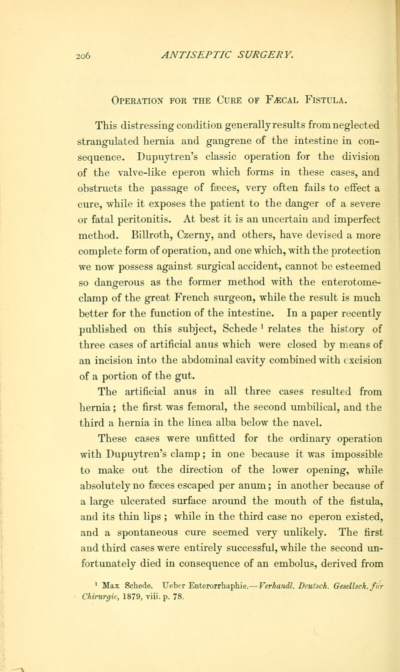 Operation for the Cure of F^cal Fistula. This distressing condition generally results from neglected strangulated hernia and gangrene of the intestine in con- sequence. Dupuytren's classic operation for the division of the valve-like eperon which forms in these cases, and obstructs the passage of faeces, very often fails to effect a cure, while it exposes the patient to the danger of a severe or fatal peritonitis. At best it is an uncertain and imperfect method. Billroth, Czerny, and others, have devised a more complete form of operation, and one which, with the protection we now possess against surgical accident, cannot be esteemed so dangerous as the former method with the enterotome- clamp of the great French surgeon, while the result is much better for the function of the intestine. In a paper recently published on this subject, Schede ^ relates the history of three cases of artificial anus which were closed by means of an incision into the abdominal cavity combined with excision of a portion of the gut. The artificial anus in all three cases resulted from hernia; the first was femoral, the second umbilical, and the third a hernia in the linea alba below the navel. These cases were unfitted for the ordinary operation with Dupuytren's clamp; in one because it was impossible to make out the direction of the lower opening, while absolutely no fseces escaped per anum; in another because of a large ulcerated surface around the mouth of the fistula, and its thin lips ; while in the third case no eperon existed, and a spontaneous cure seemed very unUkely. The first and third cases were entirely successful, while the second un- fortunately died in consequence of an embolus, derived from • Max Schede. Ueber Enterorrhaphie.— Verhandl. Deutsch. Gesellsch. fur Chirurgie, 1879, viii. p. 78.