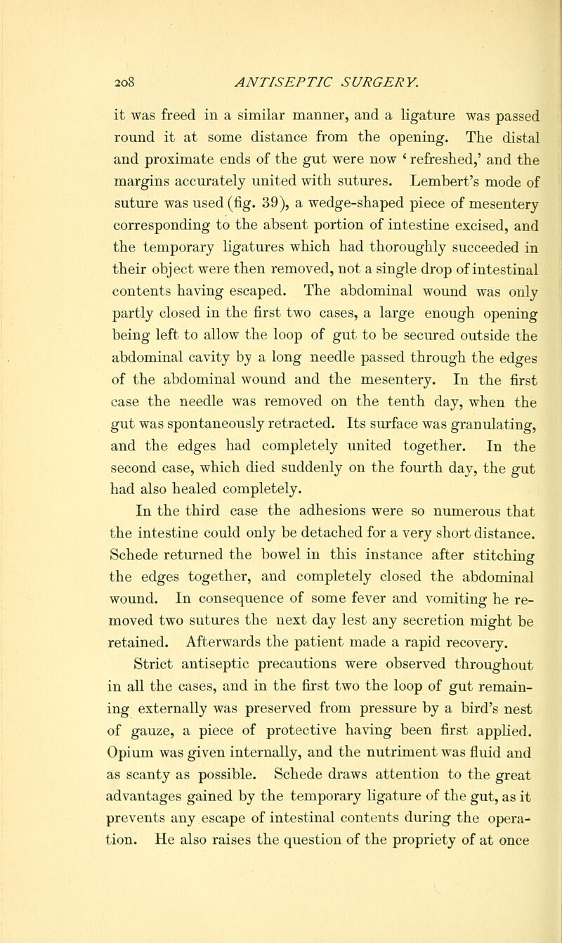it was freed in a similar manner, and a ligature was passed round it at some distance from the opening. The distal and proximate ends of the gut were now ' refreshed,' and the margins accurately united with sutures. Lembert's mode of suture was used (fig. 39), a wedge-shaped piece of mesentery corresponding to the absent portion of intestine excised, and the temporary ligatures which had thoroughly succeeded in their object were then removed, not a single drop of intestinal contents having escaped. The abdominal wound was only partly closed in the first two cases, a large enough opening being left to allow the loop of gut to be secured outside the abdominal cavity by a long needle passed through the edges of the abdominal wound and the mesentery. In the first case the needle was removed on the tenth day, when the gut was spontaneously retracted. Its surface was granulating, and the edges had completely united together. In the second case, which died suddenly on the fourth day, the gut had also healed completely. In the third case the adhesions were so numerous that the intestine could only be detached for a very short distance. Schede returned the bowel in this instance after stitching the edges together, and completely closed the abdominal wound. In consequence of some fever and vomiting he re- moved two sutures the next day lest any secretion might be retained. Afterwards the patient made a rapid recovery. Strict antiseptic precautions were observed throughout in all the cases, and in the first two the loop of gut remain- ing externally was preserved from pressure by a bird's nest of gauze, a piece of protective having been first applied. Opium was given internally, and the nutriment was fluid and as scanty as possible. Schede draws attention to the great advantages gained by the temporary ligature of the gut, as it prevents any escape of intestinal contents during the opera- tion. He also raises the question of the propriety of at once