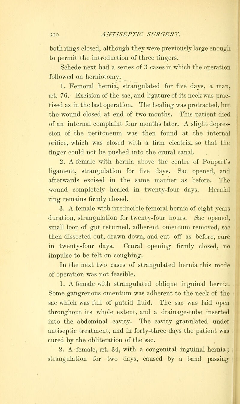 both rings closed, although they were previously large enough to permit the introduction of three fingers. Schede next had a series of 3 cases in which the operation followed on herniotomy. 1. Femoral hernia, strangulated for five days, a man, set. 76. Excision of the sac, and ligature of its neck was prac- tised as in the last operation. The healing was protracted, but the wound closed at end of two months. This patient died of an internal complaint four months later. A slight depres- sion of the peritoneum was then found at the internal orifice, which was closed with a firm cicatrix, so that the finger could not be pushed into the crural canal, 2. A female with hernia above the centre of Poupart's ligament, strangulation for five days. Sac opened, and afterwards excised in the same manner as before. The wound completely healed in twenty-four days. Hernial ring remains firmly closed. 3. A female with irreducible femoral hernia of eight years duration, strangulation for twenty-fomr hours. Sac opened, small loop of gut returned, adherent omentum removed, sac then dissected out, drawn down, and cut off as before, cure in twenty-four days. Crural opening firmly closed, no iinpulse to be felt on coughing. In the nest two cases of strangulated hernia this mode of operation was not feasible. 1. A female with strangulated oblique inguinal hernia. Some gangrenous omentum was adherent to the neck of the sac which was full of putrid fluid. The sac was laid open throughout its whole extent, and a drainage-tube inserted into the abdominal cavity. The cavity granulated under antiseptic treatment, and in forty-three days the patient was cured by the obliteration of the sac. 2. A female, ast. 34, with a congenital inguinal hernia; strangulation for two days, caused by a band passing