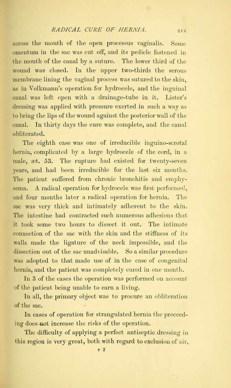 across the mouth of the open processus vaginalis. Some omentum in the sac was cut off, and its pedicle fastened in the mouth of the canal by a suture. The lower third of the wound was closed. In the upper two-thirds the serous membrane lining the vaginal process was sutured to the skin, as in Volkmann's operation for hydrocele, and the inguinal canal was left open with a drainage-tube in it. Lister's dressing was applied with pressiu-e exerted in such a way as to bring the lips of the wound against the posterior wall of the canal. In thirty days the cure was complete, and the canal obliterated. The eighth case was one of irreducible inguino-scrotal hernia, complicated by a large hydrocele of the cord, in a male, set. 53. The rupture had existed for twenty-seven years, and had been irreducible for the last six months. The patient suffered from chronic bronchitis and emphy- sema. A radical operation for hydrocele was first performed, and four months later a radical operation for hernia. The sac was very thick and intimately adherent to the skin. The intestine had contracted such numerous adhesions that it took some two hours to dissect it out. The intimate connection of the sac with the skin and the stiffness of its walls made the ligature of the neck impossible, and the dissection out of the sac unadvisable. So a similar procedure was adopted to that made use of in the case of congenital hernia, and the patient was completely cured in one month. In 3 of the cases the operation was performed on account of the patient being unable to earn a living. In all, the primary object was to procure an obliteration of the sac. In cases of operation for strangulated hernia the proceed- ing does-Bot increase the risks of the operation. The difficulty of applying a perfect antiseptic dressing in this region is very great, both with regard to exclusion of air, p 2