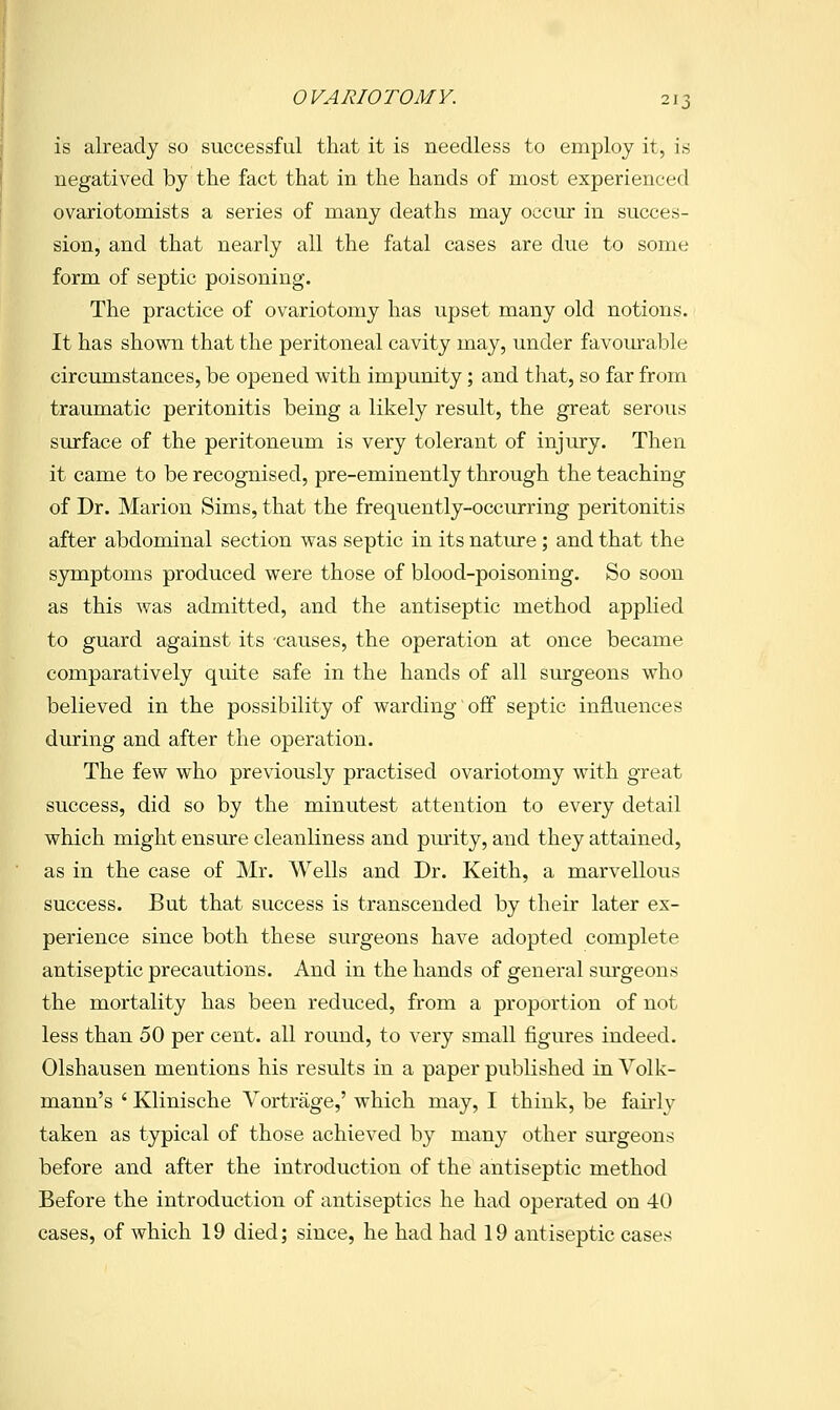 is already so successful that it is needless to employ it, is negatived by the fact that in the hands of most experienced ovariotomists a series of many deaths may occur in succes- sion, and that nearly all the fatal cases are due to some form of septic poisoning. The practice of ovariotomy has upset many old notions. It has shown that the peritoneal cavity may, under favourable circumstances, be opened with impunity; and that, so far from traumatic peritonitis being a likely result, the great serous surface of the peritoneum is very tolerant of injury. Then it came to be recognised, pre-eminently through the teaching of Dr. Marion Sims, that the frequently-occurring peritonitis after abdominal section was septic in its natiu^e; and that the symptoms produced were those of blood-poisoning. So soon as this was admitted, and the antiseptic method applied to guard against its causes, the operation at once became comparatively quite safe in the hands of all surgeons who believed in the possibility of warding off septic influences during and after the operation. The few who previously practised ovariotomy with great success, did so by the minutest attention to every detail which might ensure cleanliness and purity, and they attained, as in the case of Mr. Wells and Dr. Keith, a marvellous success. But that success is transcended by their later ex- perience since both these surgeons have adopted complete antiseptic precautions. And in the hands of general surgeons the mortality has been reduced, from a proportion of not less than 50 per cent, all round, to very small figures indeed. Olshausen mentions his results in a paper published in Volk- mann's ' Klinische Vortrage,' which may, I think, be fairly taken as typical of those achieved by many other surgeons before and after the introduction of the antiseptic method Before the introduction of antiseptics he had operated on 40 cases, of which 19 died; since, he had had 19 antiseptic cases