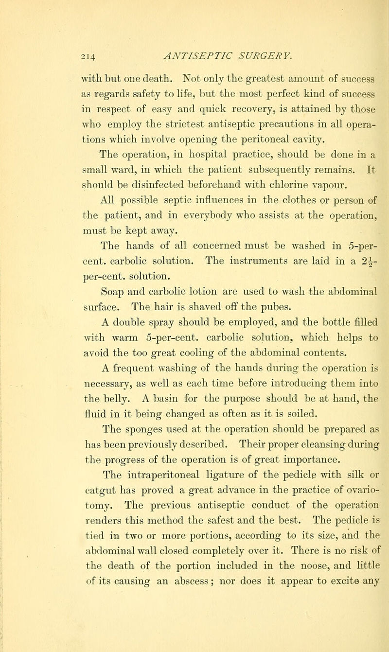 with but one death. Not only the greatest amount of success as regards safety to life, but the most perfect kind of success in respect of easy and quick recovery, is attained by those who employ the strictest antiseptic precautions in all opera- tions which involve opening the peritoneal cavity. The operation, in hospital practice, should be done in a small ward, in which the patient subsequently remains. It should be disinfected beforehand with chlorine vapour. All possible septic influences in the clothes or person of the patient, and in everybody who assists at the operation, must be kept away. The hands of all concerned must be washed in 5-per- cent, carbolic solution. The instruments are laid in a 2\- per-cent. solution. Soap and carbolic lotion are used to wash the abdominal surface. The hair is shaved off the pubes. A double spray should be employed, and the bottle filled with warm 5-per-cent. carbolic solution, which helps to avoid the too great cooling of the abdominal contents. A frequent washing of the hands during the operation is necessary, as well as each time before introducing them into the belly. A basin for the purpose should be at hand, the fluid in it being changed as often as it is soiled. The sponges used at the operation should be prepared as has been previously described. Their proper cleansing during the progress of the operation is of great importance. The intraperitoneal ligature of the pedicle with silk or catgut has proved a great advance in the practice of ovario- tomy. The previous antiseptic conduct of the operation renders this method the safest and the best. The pedicle is tied in two or more portions, according to its size, and the abdominal wall closed completely over it. There is no risk of the death of the portion included in the noose, and little of its causing an abscess; nor does it appear to excite any