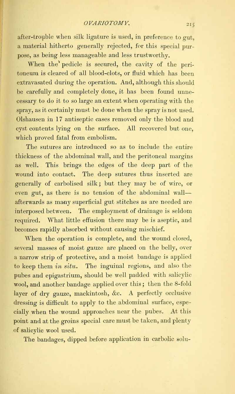 after-trouble when silk ligature is used, in preference to gut, a material hitherto generally rejected, for this special pur- pose, as being less manageable and less trustworthy. When the^ pedicle is secured, the cavity of the peri- toneum is cleared of all blood-clots, or fluid which has been extravasated during the operation. And, although this should be carefully and completely done, it has been found unne- cessary to do it to so large an extent when operating with the spray, as it certainly must be done when the spray is not used. Olshausen in 17 antiseptic cases removed only the blood and cyst contents lying on the surface. All recovered but one, which proved fatal from embolism. The sutures are introduced so as to include the entire thickness of the abdominal wall, and the peritoneal margins as well. This brings the edges of the deep part of the wound into contact. The deep sutures thus inserted are generally of carbolised silk; but they may be of wire, or even gut, as there is no tension of the abdominal wall— afterwards as many superficial gut stitches as are needed are interposed between. The employment of drainage is seldom required. What little effusion there may be is aseptic, and becomes rapidly absorbed without causing mischief. When the operation is complete, and the wound closed, several masses of moist gauze are placed on the belly, over a narrow strip of protective, and a moist bandage is applied to keep them in situ. The inguinal regions, and also the pubes and epigastrium, should be well padded with salicylic wool, and another bandage applied over this; then the 8-fold layer of dry gauze, mackintosh, &c. A perfectly occlusive dressing is difficult to apply to the abdominal sm-face, espe- cially when the wound approaches near the pubes. At this point and at the groins special care must be taken, and plenty of salicylic wool used. The bandages, dipped before application in carbolic solu-