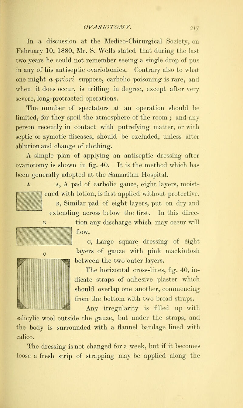117 In a discussion at the Medico-Chiriirgical Society, on February 10, 1880, Mr. S. Wells stated that during the last two years he could not remember seeing a single drop of pus in any of his antiseptic ovariotomies. Contrary also to what one might a 'priori suppose, carbolic poisoning is rare, and when it does occur, is trifling in degree, except after very severe, long-protracted operations. The number of spectators at an operation should be Hmited, for they spoil the atmosphere of the room ; and any person recently in contact with putrefying matter, or with septic or zymotic diseases, should be excluded, unless after ablution and change of clothing. A simple plan of applying an antiseptic dressing after ovariotomy is shown in fig. 40. It is the method which has been generally adopted at the Samaritan Hospital. A A, A pad of carbolic gauze, eight layers, moist- ened with lotion, is first applied without protective. B, Similar pad of eight layers, put on dry and extending across below the first. In this direc- B tion any discharge which may occur will flow. C, Large square dressing of eight layers of gauze with pink mackintosh between the two outer layers. The horizontal cross-lines, fig. 40, in- dicate straps of adhesive plaster which should overlap one another, commencing from the bottom with two broad straps. Any irregularity is filled up with sahcylic wool outside the gauze, but under the straps, and the body is surrounded with a flannel bandage lined with cahco. The dressing is not changed for a week, but if it becomes loose a fresh strip of strapping may be applied along the