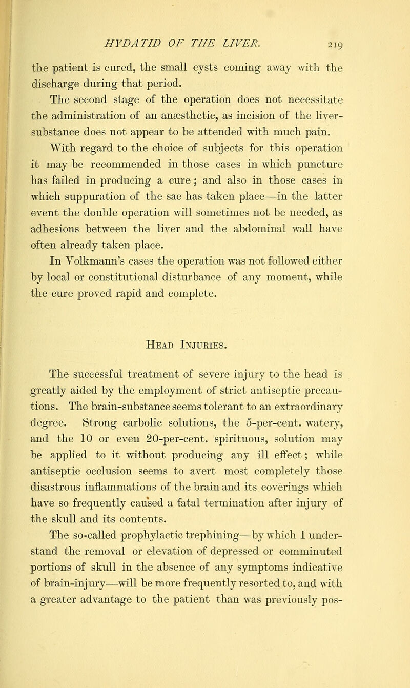 the patient is cured, the small cysts coming away with the discharge during that period. The second stage of the operation does not necessitate the administration of an anaesthetic, as incision of the liver- substance does not appear to be attended with much pain. With regard to the choice of subjects for this operation it may be recommended in those cases in which puncture has failed in producing a cure; and also in those cases in which suppuration of the sac has taken place—in the latter event the double operation will sometimes not be needed, as adhesions between the liver and the abdominal wall have often already taken place. In Volkmann's cases the operation was not followed either by local or constitutional disturbance of any moment, while the cure proved rapid and complete. Head Injuries. The successful treatment of severe injury to the head is greatly aided by the employment of strict antiseptic precau- tions. The brain-substance seems tolerant to an extraordinary degree. Strong carbolic solutions, the 5-per-cent. watery, and the 10 or even 20-per-cent. spirituous, solution may be applied to it without producing any ill effect; while antiseptic occlusion seems to avert most completely those disastrous inflammations of the brain and its coverings which have so frequently caused a fatal termination after injury of the skull and its contents. The so-called prophylactic trephining—by which I under- stand the removal or elevation of depressed or comminuted portions of skull in the absence of any symptoms indicative of brain-injury—will be more frequently resorted to, and with a greater advantage to the patient than was previously pos-
