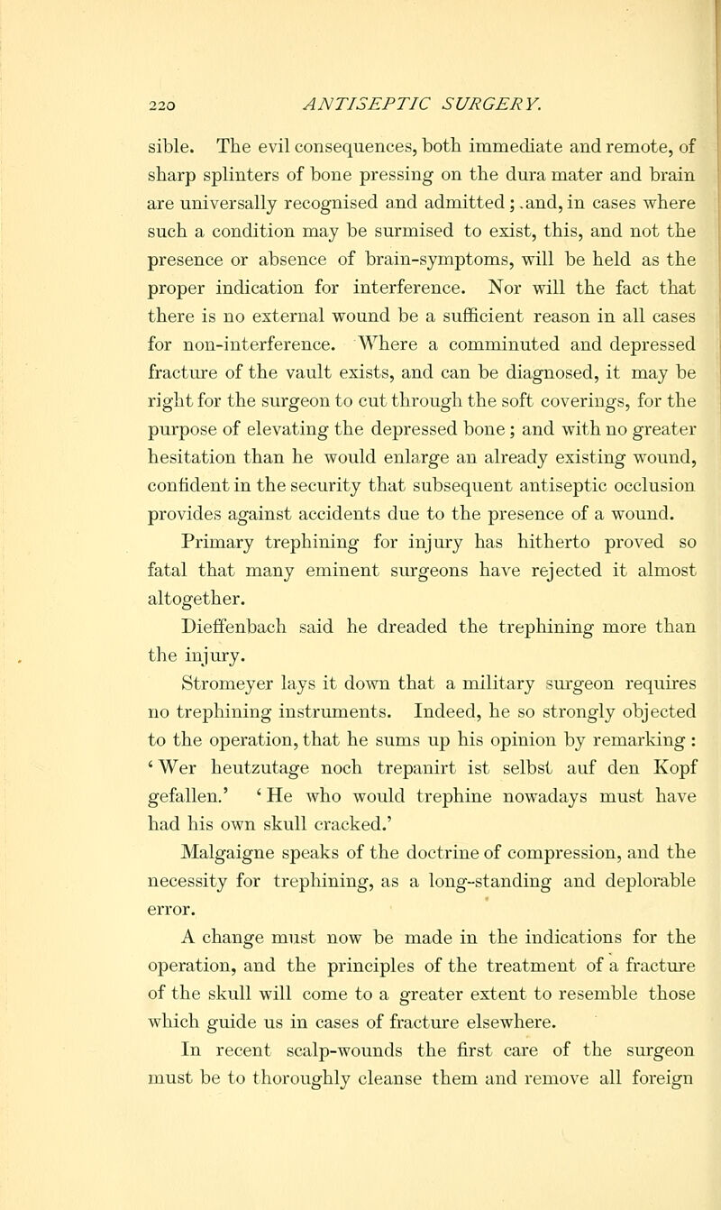 sible. The evil consequences, both immediate and remote, of sharp splinters of bone pressing on the dura mater and brain are universally recognised and admitted; .and, in cases where such a condition may be surmised to exist, this, and not the presence or absence of brain-symptoms, will be held as the proper indication for interference. Nor will the fact that there is no external wound be a sufficient reason in all cases for non-interference. Where a comminuted and depressed fracture of the vault exists, and can be diagnosed, it may be right for the surgeon to cut through the soft coverings, for the purpose of elevating the depressed bone; and with no greater hesitation than he would enlarge an already existing wound, confident in the security that subsequent antiseptic occlusion provides against accidents due to the presence of a wound. Primary trephining for injury has hitherto proved so fatal that many eminent surgeons have rejected it almost altogether. Dieffenbach said he dreaded the trephining more than the injury. Stromeyer lays it down that a military surgeon requires no trephining instruments. Indeed, he so strongly objected to the operation, that he sums up his opinion by remarking: 'Wer heutzutage noch trepanirt ist selbst auf den Kopf gefallen.' ' He who would trephine nowadays must have had his own skull cracked.' Malgaigne speaks of the doctrine of compression, and the necessity for trephining, as a long-standing and deplorable error. A change must now be made in the indications for the operation, and the principles of the treatment of a fractiire of the skull will come to a greater extent to resemble those which guide us in cases of fracture elsewhere. In recent scalp-wounds the first care of the surgeon must be to thoroughly cleanse them and remove all foreign