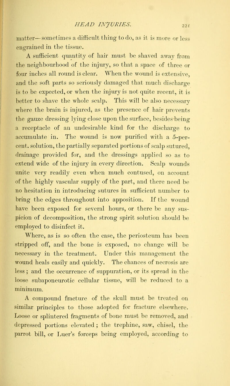 matter— sometimes a difficult thing to do, as it is more or less I engrained in the tissue. I A sufficient quantity of hair must be shaved away from the neighbourhood of the injury, so that a space of three or four inches all round is clear. When the wound is extensive, and the soft parts so seriously damaged that much discharge is to be expected, or when the injury is not quite recent, it is better to shave the whole scalp. This will be also necessary where the brain is injured, as the presence of hair prevents the gauze dressing lying close upon the surface, besides being a receptacle of an undesirable kind for the discharge to accumulate in. The wound is now purified with a 5-per- cent, solution, the partially separated portions of scalp sutured, drainage provided for, and the dressings applied so as to extend wide of the injury in every direction. Scalp wounds unite very readily even when much contused, on account of the highly vascular supply of the part, and there need be no hesitation in introducing sutures in sufficient number to bring the edges throughout into apposition. If the wound have been exposed for several hours, or there be any sus- picion of decomposition, the strong spirit solution should be employed to disinfect it. Where, as is so often the case, the periosteum has been stripped off, and the bone is exposed, no change will be necessary in the treatment. Under this management the wound heals easily and quickly. The chances of necrosis are less ; and the occurrence of suppuration, or its spread in the loose subaponeurotic cellular tissue, will be reduced to a minimum. A compound fractm-e of the skull must be treated on similar principles to those adopted for fracture elsewhere. Loose or splintered fragments of bone must be removed, and depressed portions elevated ; the trephine, saw, chisel, the parrot bill, or I^uer's forceps being employed, according to
