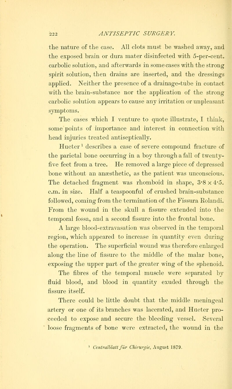 the nature of the case. All clots must be washed away, and the exposed brain or dura mater disinfected with 5-per-cent. carbolic solution, and afterwards in some cases with the strong spirit solution, then drains are inserted, and the dressings applied. Neither the presence of a drainage-tube in contact with the brain-substance nor the aiDplication of the strong carbolic solution appears to cause any irritation or unpleasant symptoms. The cases which I venture to quote illustrate, I think, some points of importance and interest in connection with head injuries treated antiseptically. Hueter ^ describes a case of severe compound fracture of the parietal bone occurring in a boy through a fall of twenty- five feet from a tree. He removed a large piece of depressed bone without an ansesthetic, as the patient was unconscious. The detached fragment was rhomboid in shape, 3'8 x 4*5. cm. in size. Half a teaspoonful of crushed brain-substance followed, coming from the termination of the Fissiu-a Rolandi. From the wound in the skull a fissure extended into the temporal fossa, and a second fissure into the frontal bone. A large blood-extravasation was observed in the temporal region, which appeared to increase in quantity even during the operation. The superficial wound was therefore enlarged along the line of fissure to the middle of the malar bone, exposing the upper part of the greater wing of the sphenoid. The fibres of the temporal muscle were separated by fluid blood, and blood in quantity exuded through the fissure itself. There could be little doubt that the middle meningeal artery or one of its branches was lacerated, and Hueter pro- ceeded to expose and secure the bleeding vessel. Several loose fragments of bone were extracted, the wound in the ■ Centralblatt J'iir Chirurgie, August 1879.