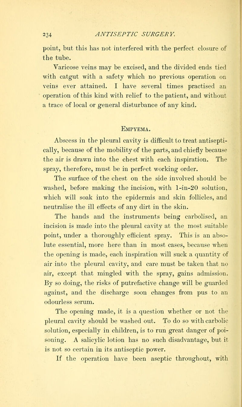 point, but this has not interfered with the perfect closure of the tube. Varicose veins may be excised, and the divided ends tied with catgut with a safety which no previous operation on veins ever attained. I have several times practised an operation of this kind with relief to the patient, and without a trace of local or general disturbance of any kind. Empyema. Abscess in the pleural cavity is difficult to treat antisepti- cally, because of the mobility of the parts, and chiefly because the air is drawn into the chest with each inspiration. The spray, therefore, must be in perfect working order. The surface of the chest on the side involved should be washed, before making the incision, with l-in-20 solution, which will soak into the epidermis and skin follicles, and neutralise the ill effects of any dirt in the skin. The hands and the instruments being carbolised, an incision is made into the pleural cavity at the most suitable point, under a thoroughly efficient spray. This is an abso- lute essential, more here than in most cases, because when the opening is made, each inspiration will suck a quantity of air into the pleural cavity, and care must be taken that no air, except that mingled with the spray, gains admission. By so doing, the risks of putrefactive change will be guarded against, and the discharge soon changes from pus to an odourless serum. The opening made, it is a question whether or not the pleural cavity should be washed out. To do so with carbolic solution, especially in children, is to run great danger of poi- soning. A salicylic lotion has no such disadvantage, but it is not so certain in its antiseptic power. If the operation have been aseptic throughout, with