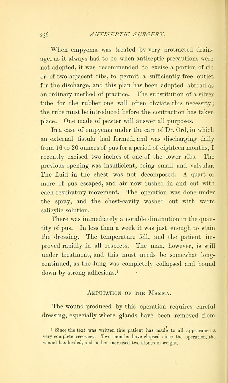When empyema was treated by very protracted drain- age, as it always had to be when antiseptic precautions were not adopted, it was recommended to excise a portion of rib or of two adjacent ribs, to permit a sufficiently free outlet for the discharge, and this plan has been adopted abroad as an ordinary method of practice. The substitution of a silver tube for the rubber one will often obviate this necessity; the tube must be introduced before the contraction has taken place. One made of pewter will answer all purposes. In a case of empyema under the care of Dr. Ord, in which an external fistula had formed, and was discharging daily from 16 to 20 ounces of pus for a period of eighteen months, I recently excised two inches of one of the lower ribs. The previous opening was insufficient, being small and valvular. The fluid in the chest was not decomposed. A quart or more of pus escaped, and air now rushed in and out with each respiratory movement. The operation was done under the spray, and the chest-cavity washed out with warm salicylic solution. There was immediately a notable diminution in the quan- tity of pus. In less than a week it was just enough to stain the dressing. The temperature fell, and the patient im- proved rapidly in all respects. The man, however, is still under treatment, and this must needs be somewhat long- continued, as the lung was completely collapsed and bound down by strong adhesions.^ Amputation of the Mamma. The wound produced by this operation requires careful dressing, especially where glands have been removed from s 1 Since the text was written this patient has made to all appearance a Tery complete recovery. Two months have elapsed since the operation, the wound has healed, and he has increased two stones in weight.