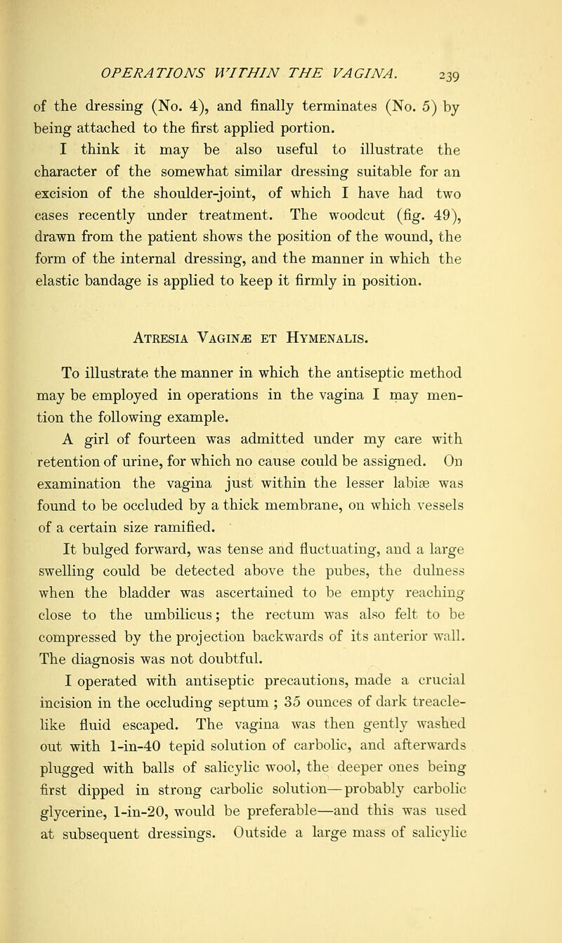 of the dressing (No. 4), and finally terminates (No. 5) by being attached to the first applied portion. I think it may be also useful to illustrate the character of the somewhat similar dressing suitable for an excision of the shoulder-joint, of which I have had two cases recently under treatment. The woodcut (fig. 49), drawn from the patient shows the position of the wound, the form of the internal dressing, and the manner in which the elastic bandage is applied to keep it firmly in position. Atresia Vagina et Hymenalis. To illustrate the manner in which the antiseptic method may be employed in operations in the vagina I may men- tion the following example. A girl of fourteen was admitted under my care with retention of urine, for which no cause could be assigned. On examination the vagina just within the lesser labiae was found to be occluded by a thick membrane, on which vessels of a certain size ramified. It bulged forward, was tense and fluctuating, and a large swelling could be detected above the pubes, the dulness when the bladder was ascertained to be empty reaching close to the umbilicus; the rectum was also felt to be compressed by the projection backwards of its anterior wall. The diagnosis was not doubtful. I operated with antiseptic precautions, made a crucial incision in the occluding septum ; 35 ounces of dark treacle- like fluid escaped. The vagina was then gently washed out with l-in-40 tepid solution of carbolic, and afterwards plugged with balls of salicylic wool, ^ho, deeper ones being first dipped in strong carbolic solution—probably carbolic glycerine, l-in-20, would be preferable—and this was used at subsequent dressings. Outside a large mass of salicylic