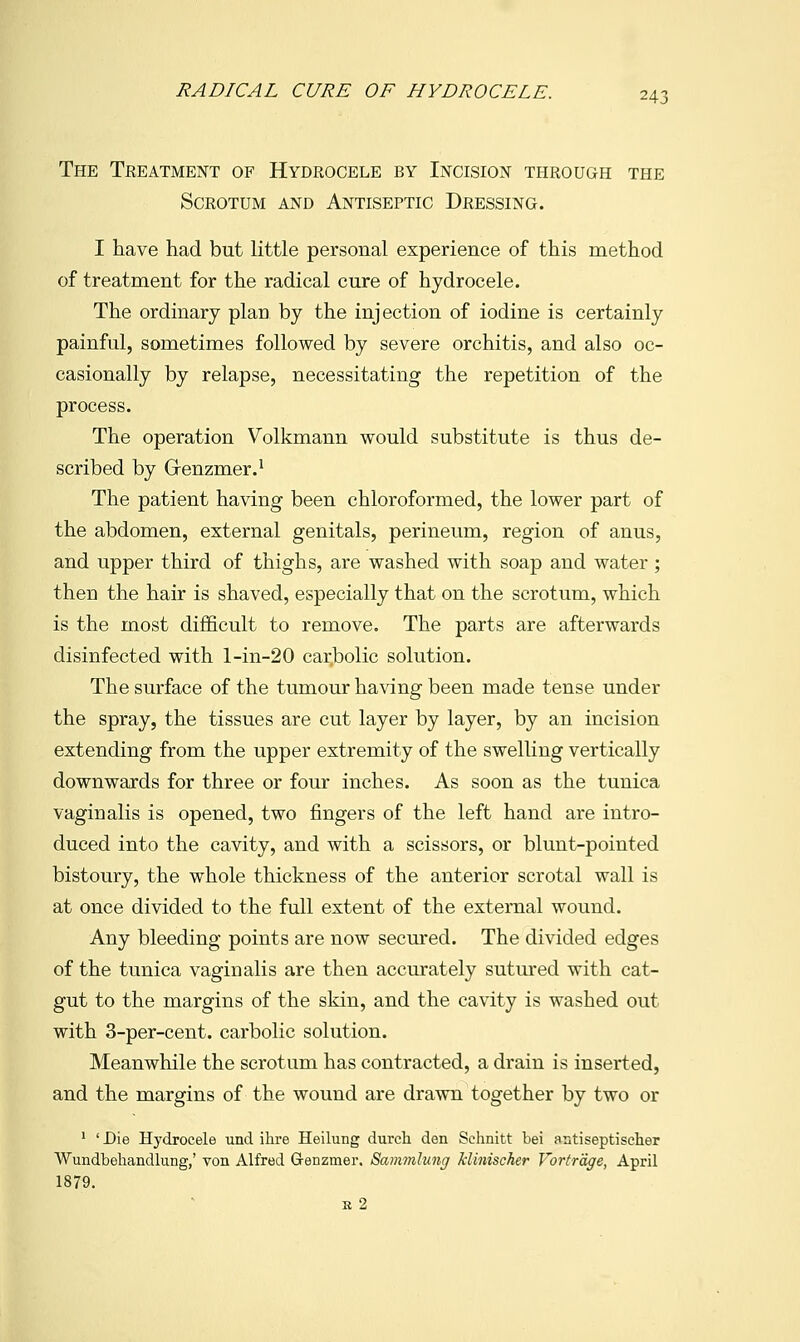 The Teeatment of Hydrocele by Incision through the Scrotum and Antiseptic Dressing. I have had but little personal experience of this method of treatment for the radical cure of hydrocele. The ordinary plan by the injection of iodine is certainly painful, sometimes followed by severe orchitis, and also oc- casionally by relapse, necessitating the repetition of the process. The operation Volkmann would substitute is thus de- scribed by Grenzmer.' The patient having been chloroformed, the lower part of the abdomen, external genitals, perineum, region of anus, and upper third of thighs, are washed with soap and water ; then the hair is shaved, especially that on the scrotum, which is the most difficult to remove. The parts are afterwards disinfected with l-in-20 carbolic solution. The surface of the tumour having been made tense under the spray, the tissues are cut layer by layer, by an incision extending from the upper extremity of the swelling vertically downwards for three or four inches. As soon as the tunica vaginalis is opened, two fingers of the left hand are intro- duced into the cavity, and with a scissors, or blunt-pointed bistoury, the whole thickness of the anterior scrotal wall is at once divided to the full extent of the external wound. Any bleeding points are now secured. The divided edges of the tunica vaginalis are then accurately sutured with cat- gut to the margins of the skin, and the cavity is washed out with 3-per-cent. carbolic solution. Meanwhile the scrotum has contracted, a drain is inserted, and the margins of the wound are drawn together by two or ' 'Die Hydrocele und ihre Heilung durch den Schnitt bei antiseptiseher Wundbehandlung,' von Alfred Grenzmer. Sammlung klinischer Vortrdge, April 1879. s 2