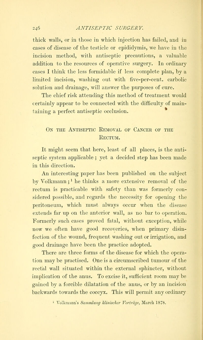 thick walls, or in those in which injection has failed, and in cases of disease of the testicle or epididymis, we have in the incision method, with antiseptic precautions, a valuable addition to the resources of operative surgery. In ordinary cases I think the less formidable if less complete plan, by a limited incision, washing out with five-per-cent. carbolic solution and drainage, will answer the purposes of cure. The chief risk attending this method of treatment would certainly appear to be connected with the difficulty of main- taining a perfect antiseptic occlusion. On the Antiseptic Eemoval of Cancer of the Eectum. It might seem that here, least of all places, is the anti- septic system apphcable ; yet a decided step has been made in this direction. An interesting paper has been published on the subject by Volkmann; ^ he thinks a more extensive removal of the rectum is practicable with safety than was formerly con- sidered possible, and regards the necessity for opening the peritoneum, which must always occur when the disease extends far up on the anterior wall, as no bar to operation. Formerly such cases proved fatal, without exception, while now we often have good recoveries, wiien primary disin- fection of the wound, frequent washing out or irrigation, and good drainage have been the practice adopted. There are three forms of the disease for which the opera- tion may be practised. One is a circumscribed tumour of the rectal wall situated within the external sphincter, without implication of the anus. To excise it, sufficient room may be gained by a forcible dilatation of the anus, or by an incision backwards towards the coccyx. This will permit any ordinary i Yolkmann's Sammlimg klinischer Vorircige, March 187S.